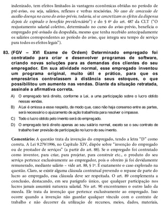83.
A)
B)
C)
D)
indenizado, tem efeitos limitados às vantagens econômicas obtidas no período de
pré-aviso, ou seja, salários, reflexos e verbas rescisórias. No caso de concessão de
auxílio-doença no curso do aviso-prévio, todavia, só se concretizam os efeitos da dispensa
depois de expirado o benefício previdenciário”) e do § 6º do art. 487 da CLT (“O
reajustamento salarial coletivo, determinado no curso do aviso-prévio, beneficia o
empregado pré-avisado da despedida, mesmo que tenha recebido antecipadamente
os salários correspondentes ao período do aviso, que integra seu tempo de serviço
para todos os efeitos legais”).
(FGV – XVI Exame de Ordem) Determinado empregado foi
contratado para criar e desenvolver programas de software,
criando novas soluções para as demandas dos clientes do seu
empregador. Em sua atividade normal, esse empregado inventou
um programa original, muito útil e prático, para que os
empresários controlassem à distância seus estoques, o que
possibilitou um aumento nas vendas. Diante da situação retratada,
assinale a afirmativa correta.
O empregado terá direito, conforme a Lei, a uma participação sobre o lucro obtido
nessas vendas.
ALei é omissa a esse respeito, de modo que, caso não haja consenso entre as partes,
será necessário o ajuizamento de ação trabalhista para resolver o impasse.
Todo o lucro obtido pelo invento será do empregado.
O empregado terá direito apenas ao seu salário normal, exceto se o seu contrato de
trabalho tiver previsão de participação no lucro do seu invento.
Comentário: A questão trata da invenção do empregado, tendo a letra “D” como
correta. A Lei 9.279/1996, no Capítulo XIV, dispõe sobre “invenção do empregado
ou de prestador de serviços” (a partir do art. 88). Se o empregado foi contratado
como inventor, para criar, para projetar, para construir etc., o produto do seu
serviço pertence exclusivamente ao empregador, pois o obreiro já foi devidamente
remunerado, mediante salário – vide art. 88, § 1º. É exatamente o caso explorado na
questão. Claro, se existir alguma cláusula contratual prevendo o repasse de parte do
lucro ao empregado, essa cláusula deve ser respeitada. O art. 89 complementa a
conclusão, destacando, em seu parágrafo único, que qualquer participação nos
lucros jamais assumirá natureza salarial. No art. 90 encontramos o outro lado da
moeda. Ele trata da invenção que pertence exclusivamente ao empregado. Isso
ocorre quando a invenção não guardar qualquer vínculo com o contrato de
trabalho e não decorrer da utilização de recursos, meios, dados, materiais,
 