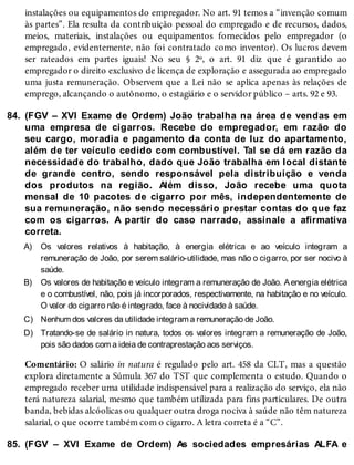 84.
A)
B)
C)
D)
85.
instalações ou equipamentos do empregador. No art. 91 temos a “invenção comum
às partes”. Ela resulta da contribuição pessoal do empregado e de recursos, dados,
meios, materiais, instalações ou equipamentos fornecidos pelo empregador (o
empregado, evidentemente, não foi contratado como inventor). Os lucros devem
ser rateados em partes iguais! No seu § 2º, o art. 91 diz que é garantido ao
empregador o direito exclusivo de licença de exploração e assegurada ao empregado
uma justa remuneração. Observem que a Lei não se aplica apenas às relações de
emprego, alcançando o autônomo, o estagiário e o servidor público – arts. 92 e 93.
(FGV – XVI Exame de Ordem) João trabalha na área de vendas em
uma empresa de cigarros. Recebe do empregador, em razão do
seu cargo, moradia e pagamento da conta de luz do apartamento,
além de ter veículo cedido com combustível. Tal se dá em razão da
necessidade do trabalho, dado que João trabalha em local distante
de grande centro, sendo responsável pela distribuição e venda
dos produtos na região. Além disso, João recebe uma quota
mensal de 10 pacotes de cigarro por mês, independentemente de
sua remuneração, não sendo necessário prestar contas do que faz
com os cigarros. A partir do caso narrado, assinale a afirmativa
correta.
Os valores relativos à habitação, à energia elétrica e ao veículo integram a
remuneração de João, por serem salário-utilidade, mas não o cigarro, por ser nocivo à
saúde.
Os valores de habitação e veículo integram a remuneração de João. Aenergia elétrica
e o combustível, não, pois já incorporados, respectivamente, na habitação e no veículo.
O valor do cigarro não é integrado, face à nocividade à saúde.
Nenhum dos valores da utilidade integram a remuneração de João.
Tratando-se de salário in natura, todos os valores integram a remuneração de João,
pois são dados com a ideia de contraprestação aos serviços.
Comentário: O salário in natura é regulado pelo art. 458 da CLT, mas a questão
explora diretamente a Súmula 367 do TST que complementa o estudo. Quando o
empregado receber uma utilidade indispensável para a realização do serviço, ela não
terá natureza salarial, mesmo que também utilizada para fins particulares. De outra
banda, bebidas alcóolicas ou qualquer outra droga nociva à saúde não têm natureza
salarial, o que ocorre também com o cigarro. A letra correta é a “C”.
(FGV – XVI Exame de Ordem) As sociedades empresárias ALFA e
 