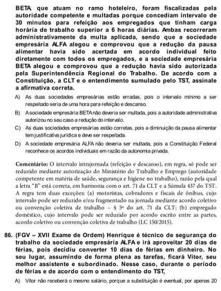 A)
B)
C)
D)
86.
A)
BETA, que atuam no ramo hoteleiro, foram fiscalizadas pela
autoridade competente e multadas porque concediam intervalo de
30 minutos para refeição aos empregados que tinham carga
horária de trabalho superior a 6 horas diárias. Ambas recorreram
administrativamente da multa aplicada, sendo que a sociedade
empresária ALFA alegou e comprovou que a redução da pausa
alimentar havia sido acertada em acordo individual feito
diretamente com todos os empregados, e a sociedade empresária
BETA alegou e comprovou que a redução havia sido autorizada
pela Superintendência Regional do Trabalho. De acordo com a
Constituição, a CLT e o entendimento sumulado pelo TST, assinale
a afirmativa correta.
As duas sociedades empresárias estão erradas, pois o intervalo mínimo a ser
respeitado seria de uma hora para refeição e descanso.
Asociedade empresária BETAnão deveria ser multada, pois a autoridade administrativa
autorizou no seu caso a redução do intervalo.
As duas sociedades empresárias estão corretas, pois a diminuição da pausa alimentar
tem justificativa jurídica e deve ser respeitada.
A sociedade empresária ALFA não deveria ser multada, pois a Constituição Federal
reconhece os acordos individuais em razão da autonomia privada.
Comentário: O intervalo intrajornada (refeição e descanso), em regra, só pode ser
reduzido mediante autorização do Ministério do Trabalho e Emprego (autoridade
competente em matéria de saúde, segurança e higiene no trabalho), razão pela qual
a letra “B” está correta, em harmonia com o art. 71 da CLT e a Súmula 437 do TST.
A regra tem duas exceções: (a) motoristas, cobradores e fiscais de ônibus, cujo
intervalo pode ser reduzido e/ou fragmentado na jornada mediante acordo coletivo
ou convenção coletiva de trabalho – § 5º do art. 71 da CLT; (b) empregado
doméstico, cujo intervalo pode ser reduzido por acordo escrito entre as partes,
acordo coletivo ou convenção coletiva de trabalho (LC 150/2015).
(FGV – XVII Exame de Ordem) Henrique é técnico de segurança do
trabalho da sociedade empresária ALFA e irá aproveitar 20 dias de
férias, pois decidiu converter 10 dias de férias em dinheiro. No
seu lugar, assumindo de forma plena as tarefas, ficará Vítor, seu
melhor assistente e subordinado. Nesse caso, durante o período
de férias e de acordo com o entendimento do TST,
Vítor não receberá o mesmo salário, porque a substituição é eventual, por apenas 20
 