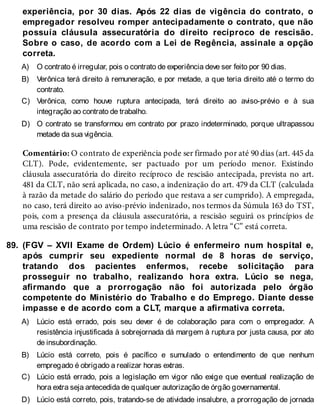 A)
B)
C)
D)
89.
A)
B)
C)
D)
experiência, por 30 dias. Após 22 dias de vigência do contrato, o
empregador resolveu romper antecipadamente o contrato, que não
possuía cláusula assecuratória do direito recíproco de rescisão.
Sobre o caso, de acordo com a Lei de Regência, assinale a opção
correta.
O contrato é irregular, pois o contrato de experiência deve ser feito por 90 dias.
Verônica terá direito à remuneração, e por metade, a que teria direito até o termo do
contrato.
Verônica, como houve ruptura antecipada, terá direito ao aviso-prévio e à sua
integração ao contrato de trabalho.
O contrato se transformou em contrato por prazo indeterminado, porque ultrapassou
metade da sua vigência.
Comentário: O contrato de experiência pode ser firmado por até 90 dias (art. 445 da
CLT). Pode, evidentemente, ser pactuado por um período menor. Existindo
cláusula assecuratória do direito recíproco de rescisão antecipada, prevista no art.
481 da CLT, não será aplicada, no caso, a indenização do art. 479 da CLT (calculada
à razão da metade do salário do período que restava a ser cumprido). A empregada,
no caso, terá direito ao aviso-prévio indenizado, nos termos da Súmula 163 do TST,
pois, com a presença da cláusula assecuratória, a rescisão seguirá os princípios de
uma rescisão de contrato por tempo indeterminado. A letra “C” está correta.
(FGV – XVII Exame de Ordem) Lúcio é enfermeiro num hospital e,
após cumprir seu expediente normal de 8 horas de serviço,
tratando dos pacientes enfermos, recebe solicitação para
prosseguir no trabalho, realizando hora extra. Lúcio se nega,
afirmando que a prorrogação não foi autorizada pelo órgão
competente do Ministério do Trabalho e do Emprego. Diante desse
impasse e de acordo com a CLT, marque a afirmativa correta.
Lúcio está errado, pois seu dever é de colaboração para com o empregador. A
resistência injustificada à sobrejornada dá margem à ruptura por justa causa, por ato
de insubordinação.
Lúcio está correto, pois é pacífico e sumulado o entendimento de que nenhum
empregado é obrigado a realizar horas extras.
Lúcio está errado, pois a legislação em vigor não exige que eventual realização de
hora extra seja antecedida de qualquer autorização de órgão governamental.
Lúcio está correto, pois, tratando-se de atividade insalubre, a prorrogação de jornada
 