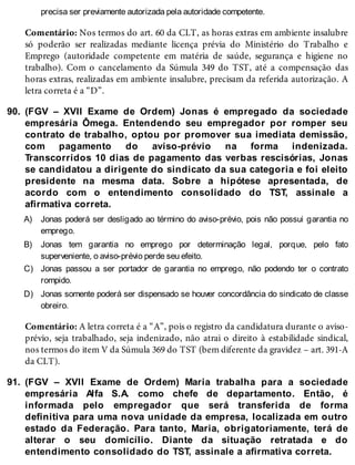 90.
A)
B)
C)
D)
91.
precisa ser previamente autorizada pela autoridade competente.
Comentário: Nos termos do art. 60 da CLT, as horas extras em ambiente insalubre
só poderão ser realizadas mediante licença prévia do Ministério do Trabalho e
Emprego (autoridade competente em matéria de saúde, segurança e higiene no
trabalho). Com o cancelamento da Súmula 349 do TST, até a compensação das
horas extras, realizadas em ambiente insalubre, precisam da referida autorização. A
letra correta é a “D”.
(FGV – XVII Exame de Ordem) Jonas é empregado da sociedade
empresária Ômega. Entendendo seu empregador por romper seu
contrato de trabalho, optou por promover sua imediata demissão,
com pagamento do aviso-prévio na forma indenizada.
Transcorridos 10 dias de pagamento das verbas rescisórias, Jonas
se candidatou a dirigente do sindicato da sua categoria e foi eleito
presidente na mesma data. Sobre a hipótese apresentada, de
acordo com o entendimento consolidado do TST, assinale a
afirmativa correta.
Jonas poderá ser desligado ao término do aviso-prévio, pois não possui garantia no
emprego.
Jonas tem garantia no emprego por determinação legal, porque, pelo fato
superveniente, o aviso-prévio perde seu efeito.
Jonas passou a ser portador de garantia no emprego, não podendo ter o contrato
rompido.
Jonas somente poderá ser dispensado se houver concordância do sindicato de classe
obreiro.
Comentário: A letra correta é a “A”, pois o registro da candidatura durante o aviso-
prévio, seja trabalhado, seja indenizado, não atrai o direito à estabilidade sindical,
nos termos do item V da Súmula 369 do TST (bem diferente da gravidez – art. 391-A
da CLT).
(FGV – XVII Exame de Ordem) Maria trabalha para a sociedade
empresária Alfa S.A. como chefe de departamento. Então, é
informada pelo empregador que será transferida de forma
definitiva para uma nova unidade da empresa, localizada em outro
estado da Federação. Para tanto, Maria, obrigatoriamente, terá de
alterar o seu domicílio. Diante da situação retratada e do
entendimento consolidado do TST, assinale a afirmativa correta.
 