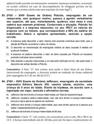 93.
A)
B)
C)
D)
94.
A)
B)
C)
D)
aplicável multa prevista em instrumento normativo (sentença normativa, convenção
ou acordo coletivo) em caso de descumprimento de obrigação prevista em lei,
mesmo que a norma coletiva seja mera repetição de texto legal”).
(FGV – XVIII Exame de Ordem) Plácido, empregado de um
restaurante, sem qualquer motivo, passou a agredir verbalmente
seu superior, até que, violentamente, quebrou uma mesa e uma
cadeira que estavam próximas. Contornada a situação, Plácido foi
dispensado e a empresa descontou no seu TRCT os valores do
prejuízo com os móveis, que correspondiam a 60% do salário do
trabalhador. Sobre o episódio apresentado, assinale a opção
correta.
A empresa pode descontar o valor mesmo sem previsão contratual para tanto, pois a
atitude de Plácido, ao praticar o dano, foi dolosa.
O desconto na remuneração do empregado relativo ao dano causado é vedado em
qualquer hipótese.
A empresa só poderia descontar o valor do dano causado por Plácido se houvesse
previsão contratual nesse sentido.
Não estando a parcela relacionada a um desconto tipificado em lei, não pode haver o
desconto nas verbas devidas a Plácido.
Comentário: A letra “A” está correta, pois sendo o dano fruto de ato doloso
(intencional) do empregado, o desconto poderá ser realizado de forma unilateral
pelo empregador (§ 1º do art. 462 da CLT).
(FGV – XVIII Exame de Ordem) Jefferson, empregado da sociedade
empresária Editora Século XIX, resolve adotar, sozinho, uma
criança de 5 anos de idade. Diante da hipótese, de acordo com a
legislação em vigor, assinale a afirmativa correta.
Jefferson não terá direito à licença-maternidade, por falta de dispositivo legal.
Jefferson receberá salário-maternidade, mas não terá direito à licença-maternidade,
porque a regra aplica-se apenas às mulheres.
Jefferson terá direito à licença-maternidade, pois este direito aplica-se à pessoa que
adotar, independentemente do gênero.
Jefferson terá direito à licença-maternidade de 60 dias.
Comentário: A letra “C” está correta, em consonância com os arts. 392 a 392-C da
CLT. A licença-maternidade será de 120 dias, pois não há mais o escalonamento do
 