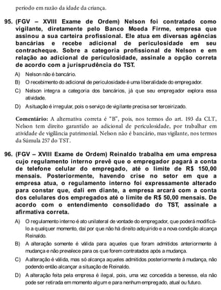 95.
A)
B)
C)
D)
96.
A)
B)
C)
D)
período em razão da idade da criança.
(FGV – XVIII Exame de Ordem) Nelson foi contratado como
vigilante, diretamente pelo Banco Moeda Firme, empresa que
assinou a sua carteira profissional. Ele atua em diversas agências
bancárias e recebe adicional de periculosidade em seu
contracheque. Sobre a categoria profissional de Nelson e em
relação ao adicional de periculosidade, assinale a opção correta
de acordo com a jurisprudência do TST.
Nelson não é bancário.
O recebimento do adicional de periculosidade é uma liberalidade do empregador.
Nelson integra a categoria dos bancários, já que seu empregador explora essa
atividade.
Asituação é irregular, pois o serviço de vigilante precisa ser terceirizado.
Comentário: A alternativa correta é “B”, pois, nos termos do art. 193 da CLT,
Nelson tem direito garantido ao adicional de periculosidade, por trabalhar em
atividade de vigilância patrimonial. Nelson não é bancário, mas vigilante, nos termos
da Súmula 257 do TST.
(FGV – XVIII Exame de Ordem) Reinaldo trabalha em uma empresa
cujo regulamento interno prevê que o empregador pagará a conta
de telefone celular do empregado, até o limite de R$ 150,00
mensais. Posteriormente, havendo crise no setor em que a
empresa atua, o regulamento interno foi expressamente alterado
para constar que, dali em diante, a empresa arcará com a conta
dos celulares dos empregados até o limite de R$ 50,00 mensais. De
acordo com o entendimento consolidado do TST, assinale a
afirmativa correta.
O regulamento interno é ato unilateral de vontade do empregador, que poderá modificá-
lo a qualquer momento, daí por que não há direito adquirido e a nova condição alcança
Reinaldo.
A alteração somente é válida para aqueles que foram admitidos anteriormente à
mudança e não prevalece para os que forem contratados após a mudança.
Aalteração é válida, mas só alcança aqueles admitidos posteriormente à mudança, não
podendo então alcançar a situação de Reinaldo.
A alteração feita pela empresa é ilegal, pois, uma vez concedida a benesse, ela não
pode ser retirada em momento algum e para nenhum empregado, atual ou futuro.
 