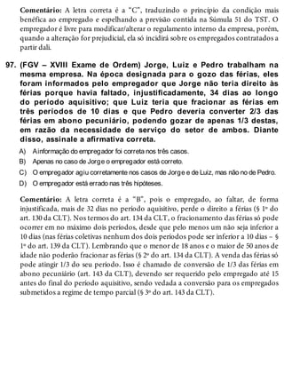 97.
A)
B)
C)
D)
Comentário: A letra correta é a “C”, traduzindo o princípio da condição mais
benéfica ao empregado e espelhando a previsão contida na Súmula 51 do TST. O
empregador é livre para modificar/alterar o regulamento interno da empresa, porém,
quando a alteração for prejudicial, ela só incidirá sobre os empregados contratados a
partir dali.
(FGV – XVIII Exame de Ordem) Jorge, Luiz e Pedro trabalham na
mesma empresa. Na época designada para o gozo das férias, eles
foram informados pelo empregador que Jorge não teria direito às
férias porque havia faltado, injustificadamente, 34 dias ao longo
do período aquisitivo; que Luiz teria que fracionar as férias em
três períodos de 10 dias e que Pedro deveria converter 2/3 das
férias em abono pecuniário, podendo gozar de apenas 1/3 destas,
em razão da necessidade de serviço do setor de ambos. Diante
disso, assinale a afirmativa correta.
Ainformação do empregador foi correta nos três casos.
Apenas no caso de Jorge o empregador está correto.
O empregador agiu corretamente nos casos de Jorge e de Luiz, mas não no de Pedro.
O empregador está errado nas três hipóteses.
Comentário: A letra correta é a “B”, pois o empregado, ao faltar, de forma
injustificada, mais de 32 dias no período aquisitivo, perde o direito a férias (§ 1º do
art. 130 da CLT). Nos termos do art. 134 da CLT, o fracionamento das férias só pode
ocorrer em no máximo dois períodos, desde que pelo menos um não seja inferior a
10 dias (nas férias coletivas nenhum dos dois períodos pode ser inferior a 10 dias – §
1º do art. 139 da CLT). Lembrando que o menor de 18 anos e o maior de 50 anos de
idade não poderão fracionar as férias (§ 2º do art. 134 da CLT). A venda das férias só
pode atingir 1/3 do seu período. Isso é chamado de conversão de 1/3 das férias em
abono pecuniário (art. 143 da CLT), devendo ser requerido pelo empregado até 15
antes do final do período aquisitivo, sendo vedada a conversão para os empregados
submetidos a regime de tempo parcial (§ 3º do art. 143 da CLT).
 
