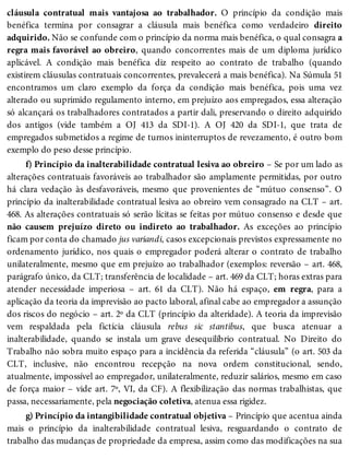 cláusula contratual mais vantajosa ao trabalhador. O princípio da condição mais
benéfica termina por consagrar a cláusula mais benéfica como verdadeiro direito
adquirido. Não se confunde com o princípio da norma mais benéfica, o qual consagra a
regra mais favorável ao obreiro, quando concorrentes mais de um diploma jurídico
aplicável. A condição mais benéfica diz respeito ao contrato de trabalho (quando
existirem cláusulas contratuais concorrentes, prevalecerá a mais benéfica). Na Súmula 51
encontramos um claro exemplo da força da condição mais benéfica, pois uma vez
alterado ou suprimido regulamento interno, em prejuízo aos empregados, essa alteração
só alcançará os trabalhadores contratados a partir dali, preservando o direito adquirido
dos antigos (vide também a OJ 413 da SDI-1). A OJ 420 da SDI-1, que trata de
empregados submetidos a regime de turnos ininterruptos de revezamento, é outro bom
exemplo do peso desse princípio.
f) Princípio da inalterabilidade contratual lesiva ao obreiro – Se por um lado as
alterações contratuais favoráveis ao trabalhador são amplamente permitidas, por outro
há clara vedação às desfavoráveis, mesmo que provenientes de “mútuo consenso”. O
princípio da inalterabilidade contratual lesiva ao obreiro vem consagrado na CLT – art.
468. As alterações contratuais só serão lícitas se feitas por mútuo consenso e desde que
não causem prejuízo direto ou indireto ao trabalhador. As exceções ao princípio
ficam por conta do chamado jus variandi, casos excepcionais previstos expressamente no
ordenamento jurídico, nos quais o empregador poderá alterar o contrato de trabalho
unilateralmente, mesmo que em prejuízo ao trabalhador (exemplos: reversão – art. 468,
parágrafo único, da CLT; transferência de localidade – art. 469 da CLT; horas extras para
atender necessidade imperiosa – art. 61 da CLT). Não há espaço, em regra, para a
aplicação da teoria da imprevisão ao pacto laboral, afinal cabe ao empregador a assunção
dos riscos do negócio – art. 2º da CLT (princípio da alteridade). A teoria da imprevisão
vem respaldada pela fictícia cláusula rebus sic stantibus, que busca atenuar a
inalterabilidade, quando se instala um grave desequilíbrio contratual. No Direito do
Trabalho não sobra muito espaço para a incidência da referida “cláusula” (o art. 503 da
CLT, inclusive, não encontrou recepção na nova ordem constitucional, sendo,
atualmente, impossível ao empregador, unilateralmente, reduzir salários, mesmo em caso
de força maior – vide art. 7º, VI, da CF). A flexibilização das normas trabalhistas, que
passa, necessariamente, pela negociação coletiva, atenua essa rigidez.
g) Princípio da intangibilidade contratual objetiva – Princípio que acentua ainda
mais o princípio da inalterabilidade contratual lesiva, resguardando o contrato de
trabalho das mudanças de propriedade da empresa, assim como das modificações na sua
 