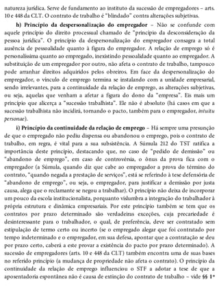 natureza jurídica. Serve de fundamento ao instituto da sucessão de empregadores – arts.
10 e 448 da CLT. O contrato de trabalho é “blindado” contra alterações subjetivas.
h) Princípio da despersonalização do empregador – Não se confunde com
aquele princípio do direito processual chamado de “princípio da desconsideração da
pessoa jurídica”. O princípio da despersonalização do empregador consagra a total
ausência de pessoalidade quanto à figura do empregador. A relação de emprego só é
personalíssima quanto ao empregado, inexistindo pessoalidade quanto ao empregador. A
substituição de um empregador por outro, não afeta o contrato de trabalho, tampouco
pode arranhar direitos adquiridos pelos obreiros. Em face da despersonalização do
empregador, o vínculo de emprego termina se instalando com a unidade empresarial,
sendo irrelevantes, para a continuidade da relação de emprego, as alterações subjetivas,
ou seja, aquelas que venham a afetar a figura do dono da “empresa”. Eis mais um
princípio que alicerça a “sucessão trabalhista”. Ele não é absoluto (há casos em que a
sucessão trabalhista não incidirá, tornando o pacto, também para o empregador, intuitu
personae).
i) Princípio da continuidade da relação de emprego – Há sempre uma presunção
de que o empregado não pediu dispensa ou abandonou o emprego, pois o contrato de
trabalho, em regra, é vital para a sua subsistência. A Súmula 212 do TST ratifica a
importância deste princípio, destacando que, no caso de “pedido de demissão” ou
“abandono de emprego”, em caso de controvérsia, o ônus da prova fica com o
empregador (a Súmula, quando diz que cabe ao empregador a prova do término do
contrato, “quando negada a prestação de serviços”, está se referindo à tese defensória de
“abandono de emprego”, ou seja, o empregador, para justificar a demissão por justa
causa, alega que o reclamante se negou a trabalhar). O princípio não deixa de incorporar
um pouco da escola institucionalista, porquanto vislumbra a integração do trabalhador à
própria estrutura e dinâmica empresariais. Por este princípio também se tem que os
contratos por prazo determinado são verdadeiras exceções, cuja precariedade é
desinteressante para o trabalhador, o qual, de preferência, deve ser contratado sem
estipulação de termo certo ou incerto (se o empregado alegar que foi contratado por
tempo indeterminado e o empregador, em sua defesa, apontar que a contratação se deu
por prazo certo, caberá a este provar a existência do pacto por prazo determinado). A
sucessão de empregadores (arts. 10 e 448 da CLT) também encontra uma de suas bases
no referido princípio (a mudança de propriedade não afeta o contrato). O princípio da
continuidade da relação de emprego influenciou o STF a adotar a tese de que a
aposentadoria espontânea não é causa de extinção do contrato de trabalho – vide §§ 1º
 