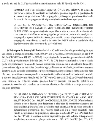 e 2º do art. 453 da CLT (declarados inconstitucionais pelo STF) e OJ 361 da SDI-1.
SÚMULA 212 TST. DESPEDIMENTO. ÔNUS DA PROVA. O ônus de
provar o término do contrato de trabalho, quando negados a prestação de
serviço e o despedimento, é do empregador, pois o princípio da continuidade
da relação de emprego constitui presunção favorável ao empregado.
OJ 361 SDI-1. APOSENTADORIA ESPONTÂNEA. UNICIDADE DO
CONTRATO DE TRABALHO. MULTA DE 40% DO FGTS SOBRE TODO
O PERÍODO. A aposentadoria espontânea não é causa de extinção do
contrato de trabalho se o empregado permanece prestando serviços ao
empregador após a jubilação. Assim, por ocasião da sua dispensa imotivada, o
empregado tem direito à multa de 40% do FGTS sobre a totalidade dos
depósitos efetuados no curso do pacto laboral.
j) Princípio da intangibilidade salarial – O salário é alvo de garantias legais, que
vão desde a impenhorabilidade (art. 833, IV, do CPC/2015, correspondente ao art. 649,
IV, do CPC/1973 c/c OJ 153 da SDI-2) e a proteção de descontos patronais (art. 462 da
CLT), até a própria irredutibilidade (art. 7º, VI, da CF). Importante lembrar que o salário
pode ser penhorado no caso de pensão alimentícia, assim como a lei autoriza descontos
patronais em algumas situações (previsão legal, adiantamento salarial, previsão em norma
coletiva, dano causado dolosamente pelo empregado, dano causado culposamente pelo
obreiro, este último apenas quando o desconto tiver sido objeto de acordo neste sentido
e aqueles insculpidos na Súmula 342 do TST e na OJ 160 da SDI-1). A CF também prevê
uma hipótese de redução salarial quando houver previsão em acordo coletivo ou
convenção coletiva de trabalho. A natureza alimentar do salário é a responsável por
todas as garantias.
OJ 153 SDI-2. MANDADO DE SEGURANÇA. EXECUÇÃO. ORDEM DE
PENHORA SOBRE VALORES EXISTENTES EM CONTA SALÁRIO. ART.
649, IV, DO CPC [art. 833, IV, do CPC/2015]. ILEGALIDADE. Ofende direito
líquido e certo decisão que determina o bloqueio de numerário existente em
conta salário, para satisfação de crédito trabalhista, ainda que seja limitado a
determinado percentual dos valores recebidos ou a valor revertido para
fundo de aplicação ou poupança, visto que o art. 649, IV, do CPC [art. 833,
IV, do CPC/2015] contém norma imperativa que não admite interpretação
ampliativa, sendo a exceção prevista no art. 649, § 2º, do CPC [art. 833, § 2º,
 