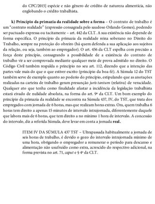 do CPC/2015] espécie e não gênero de crédito de natureza alimentícia, não
englobando o crédito trabalhista.
k) Princípio da primazia da realidade sobre a forma – O contrato de trabalho é
um “contrato realidade” (expressão consagrada pelo saudoso Orlando Gomes), podendo
ser pactuado expressa ou tacitamente – art. 442 da CLT. A sua existência não depende de
forma específica. O princípio da primazia da realidade reina soberano no Direito do
Trabalho, sempre na proteção do obreiro (há quem defenda a sua aplicação aos sujeitos
da relação, ou seja, também ao empregador). O art. 456 da CLT espelha com precisão a
força deste princípio, consagrando a possibilidade de a existência do contrato de
trabalho vir a ser comprovada mediante qualquer meio de prova admitido no direito. O
Código Civil também respalda o princípio no seu art. 112, dizendo que a intenção das
partes vale mais do que o que estiver escrito (princípio da boa-fé). A Súmula 12 do TST
também serve de exemplo quanto ao poderio do princípio, estipulando que as anotações
realizadas na carteira de trabalho geram presunção juris tantum (relativa) de veracidade.
Qualquer ato que tenha como finalidade afastar a incidência da legislação trabalhista
estará eivado de nulidade absoluta, na forma do art. 9º da CLT. Um bom exemplo do
princípio da primazia da realidade se encontra na Súmula 437, IV, do TST, que trata dos
empregados com jornada de 6 horas, mas que realizam horas extras. Ora, quem trabalha 6
horas tem direito a apenas 15 minutos de intervalo intrajornada, diferentemente daquele
que labora mais de 6 horas, que tem direito a no mínimo 1 hora de intervalo. A concessão
do intervalo, diz a referida Súmula, deve levar em conta a jornada real.
ITEM IV DA SÚMULA 437 TST – Ultrapassada habitualmente a jornada de
seis horas de trabalho, é devido o gozo do intervalo intrajornada mínimo de
uma hora, obrigando o empregador a remunerar o período para descanso e
alimentação não usufruído como extra, acrescido do respectivo adicional, na
forma prevista no art. 71, caput e § 4º da CLT.
 