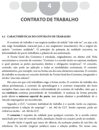 4.1
4
CONTRATO DE TRABALHO
CARACTERÍSTICAS DO CONTRATO DE TRABALHO
O contrato de trabalho é um negócio jurídico de índole “não sole-ne”, ou seja, a lei
não exige formalidade essencial para o seu surgimento (nascimento). Eis a origem do
epíteto “contrato realidade”. O princípio da primazia da realidade encontra, na
informalidade do pacto trabalhista, a pilastra de sua sustentação.
A Teoria Geral dos Contratos é estudada, originalmente, no direito civil. Nela
encontramos o conceito de contrato: “Contrato é o acordo tácito ou expresso mediante
o qual ajustam as partes pactuantes direitos e obrigações recíprocas”. O conceito,
contudo, não pode ser aplicado a todas as modalidades contratuais. O contrato
administrativo, por exemplo, tem na forma um dos seus elementos essenciais. O contrato
de trabalho se encaixa no conceito derivado da Teoria Geral dos Contratos, integrando o
rol dos “atos não solenes”.
Há casos em que a lei trabalhista exige a forma escrita. O contrato de trabalho dos
atletas profissionais, o contrato de aprendizagem e o contrato temporário são bons
exemplos. Esses casos não retiram a informalidade do contrato de trabalho, visto que a
sua existência continua prescindindo de formalidade. A ausência da forma prescrita
pode alterar a natureza especial do pacto, mas jamais eliminar a possibilidade de o
vínculo empregatício ser reconhecido.
Segundo a CLT, “contrato individual de trabalho é o acordo tácito ou expresso,
correspondente à relação de emprego” – art. 442 da CLT. Sendo expresso, pode ser
verbal ou escrito – art. 443 da CLT.
O consenso é requisito de validade para qualquer contrato. Se o acordo estiver
manchado por vício de vontade (dolo, simulação, fraude ou coação), pode ser anulado.
Acordo tácito é aquele que nasce do silêncio, da aceitação passiva de um fato, da
tolerância. Do acordo (negócio jurídico) nasce a relação jurídica. No nosso caso,
 
