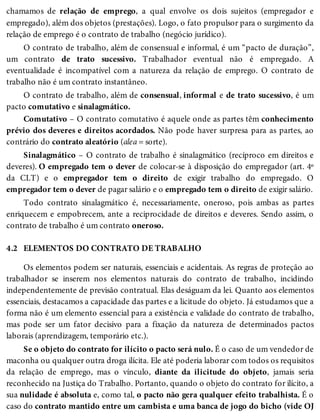 4.2
chamamos de relação de emprego, a qual envolve os dois sujeitos (empregador e
empregado), além dos objetos (prestações). Logo, o fato propulsor para o surgimento da
relação de emprego é o contrato de trabalho (negócio jurídico).
O contrato de trabalho, além de consensual e informal, é um “pacto de duração”,
um contrato de trato sucessivo. Trabalhador eventual não é empregado. A
eventualidade é incompatível com a natureza da relação de emprego. O contrato de
trabalho não é um contrato instantâneo.
O contrato de trabalho, além de consensual, informal e de trato sucessivo, é um
pacto comutativo e sinalagmático.
Comutativo – O contrato comutativo é aquele onde as partes têm conhecimento
prévio dos deveres e direitos acordados. Não pode haver surpresa para as partes, ao
contrário do contrato aleatório (alea = sorte).
Sinalagmático – O contrato de trabalho é sinalagmático (recíproco em direitos e
deveres). O empregado tem o dever de colocar-se à disposição do empregador (art. 4º
da CLT) e o empregador tem o direito de exigir trabalho do empregado. O
empregador tem o dever de pagar salário e o empregado tem o direito de exigir salário.
Todo contrato sinalagmático é, necessariamente, oneroso, pois ambas as partes
enriquecem e empobrecem, ante a reciprocidade de direitos e deveres. Sendo assim, o
contrato de trabalho é um contrato oneroso.
ELEMENTOS DO CONTRATO DE TRABALHO
Os elementos podem ser naturais, essenciais e acidentais. As regras de proteção ao
trabalhador se inserem nos elementos naturais do contrato de trabalho, incidindo
independentemente de previsão contratual. Elas deságuam da lei. Quanto aos elementos
essenciais, destacamos a capacidade das partes e a licitude do objeto. Já estudamos que a
forma não é um elemento essencial para a existência e validade do contrato de trabalho,
mas pode ser um fator decisivo para a fixação da natureza de determinados pactos
laborais (aprendizagem, temporário etc.).
Se o objeto do contrato for ilícito o pacto será nulo. É o caso de um vendedor de
maconha ou qualquer outra droga ilícita. Ele até poderia laborar com todos os requisitos
da relação de emprego, mas o vínculo, diante da ilicitude do objeto, jamais seria
reconhecido na Justiça do Trabalho. Portanto, quando o objeto do contrato for ilícito, a
sua nulidade é absoluta e, como tal, o pacto não gera qualquer efeito trabalhista. É o
caso do contrato mantido entre um cambista e uma banca de jogo do bicho (vide OJ
 