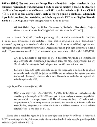 199 da SDI-1). Em que pese a ruidosa polêmica doutrinária e jurisprudencial (nos
tribunais regionais de trabalho), para fins de concurso público e Exame de Ordem o
candidato deve seguir o entendimento do TST, consubstanciado na já citada OJ 199
SDI-1, que considera absolutamente nulo o contrato entre o cambista e a banca de
jogo do bicho. Posições contrárias, incluindo aquela do TRT da 6ª Região (Súmula
12 do TRT 6ª Região), devem ser ignoradas na hora da prova!
OJ 199 SDI-1. Jogo do Bicho. Contrato de Trabalho. Nulidade. Objeto
ilícito. Artigos 82 e 145 do Código Civil [arts 104 e 166 do CC/2002].
A contratação de servidor público, para cargo efetivo, sem a realização de concurso,
é outro caso interessante de nulidade, com efeitos drásticos para o trabalhador,
soterrando quase que a totalidade dos seus direitos. No caso, a nulidade apenas não
retroagirá quanto aos salários e ao FGTS. O legislador achou por bem preservar o direito
ao FGTS, mesmo sendo nulo o contrato, como se observa do art. 19-A da Lei 8.036/1990:
Art. 19-A. É devido o depósito do FGTS na conta vinculada do trabalhador
cujo contrato de trabalho seja declarado nulo nas hipóteses previstas no art.
37, § 2º, da Constituição Federal, quando mantido o direito ao salário.
Parágrafo único. O saldo existente em conta vinculada, oriundo de contrato
declarado nulo até 28 de julho de 2001, nas condições do caput, que não
tenha sido levantado até essa data, será liberado ao trabalhador a partir do
mês de agosto de 2002.
A jurisprudência assim já entendia:
SÚMULA 363 TST. CONTRATO NULO. EFEITOS. A contratação de
servidor público, após a CF/1988, sem prévia aprovação em concurso público,
encontra óbice no respectivo art. 37, II e § 2º, somente lhe conferindo direito
ao pagamento da contraprestação pactuada, em relação ao número de horas
trabalhadas, respeitado o valor da hora do salário-mínimo, e dos valores
referentes aos depósitos do FGTS.
Nesse caso de nulidade gerada pela contratação sem concurso público, o direito ao
FGTS se restringe aos depósitos mensais, não se estendendo à indenização por despedida
arbitrária (40% sobre o FGTS).
 
