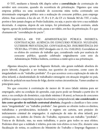 O TST, mediante a Súmula 430, dispõe sobre a convalidação da contratação de
servidor sem concurso, quando da ocorrência de privatização. Digamos que uma
empresa pública ou uma sociedade de economia mista tenha contratado um
determinado empregado público sem a realização de concurso público, para emprego
efetivo. Esse contrato, à luz do art. 37, II e § 2º, da CF c/c Súmula 363 do TST, é nulo,
porém o fato jamais chegou ao Poder Judiciário, ou seja, o pacto não teve a sua nulidade
decretada. A empresa, depois de um tempo, foi privatizada. Aquele contrato, ainda
vigente, apesar de juridicamente nulo, passa a ser válido, em face da privatização. É o que
chamamos de “convalidação do pacto”.
SÚMULA 430 TST. ADMINISTRAÇÃO PÚBLICA INDIRETA.
CONTRATAÇÃO. AUSÊNCIA DE CONCURSO PÚBLICO. NULIDADE.
ULTERIOR PRIVATIZAÇÃO. CONVALIDAÇÃO. INSUBSISTÊNCIA DO
VÍCIO (Res. 177/2012, DEJT divulgado em 13, 14 e 15.02.2012). Convalidam-se
os efeitos do contrato de trabalho que, considerado nulo por ausência de
concurso público, quando celebrado originalmente com ente da
Administração Pública Indireta, continua a existir após a sua privatização.
Algumas situações, apesar da flagrante ilicitude, não geram nulidade absoluta do
pacto laboral, chegando a ser tratadas, nas questões de concurso, como casos de
irregularidade ou de “trabalho proibido”. É o que acontece com a exploração de mão de
obra infantil, a clandestinidade de trabalhador estrangeiro em situação irregular no país,
o labor do policial em suas horas de folga, dentre outras circunstâncias. Vamos analisar os
principiais casos.
No que concerne à contratação de menor de 16 anos (idade mínima para ser
empregado, salvo na condição de aprendiz, cujo pacto pode ser firmado a partir dos 14
anos, e na condição de doméstico, cuja idade mínima é 18 anos), as bancas de concursos
públicos seguem a majoritária posição doutrinária e jurisprudencial, não considerando o
fato como gerador de nulidade contratual absoluta, chegando a classificar o fato como
mera “irregularidade” ou “trabalho proibido”. Isso garante ao obreiro todos os direitos,
trabalhistas e previdenciários, incluindo o registro em carteira, sem prejuízo do
indiciamento criminal do empregador. A exploração de mão de obra infantil, por
conseguinte, no âmbito do Direito do Trabalho, representa um trabalho “proibido”.
Trata-se de ilicitude, mas, na seara trabalhista, o pacto gera todos os seus efeitos.
Podemos dizer que a nulidade é relativa, pois não tem efeitos ex tunc (Ex.: durante uma
fiscalização de rotina, os auditores do Ministério do Trabalho e Emprego flagraram o
 