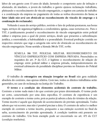 labor de um garoto com 13 anos de idade, lavrando o competente auto de infração e
afastando, de imediato, o jovem do trabalho; o garoto ajuizou reclamação trabalhista,
pleiteando o reconhecimento de vínculo empregatício, o registro em carteira de trabalho
e a condenação da empresa no pagamento de todas as verbas decorrentes do liame; o
fator idade não será um obstáculo ao reconhecimento do vínculo de emprego e à
condenação do reclamado).
Voltando à seara do serviço público, notório o fato de policiais prestarem, nas horas
vagas, serviços de segurança/vigilância a condomínios, igrejas, casas noturnas etc. Para o
TST, é juridicamente possível o reconhecimento de vínculo empregatício entre policial
militar e empresa para a qual ele preste serviços, desde que presentes a subordinação
jurídica, a onerosidade, a habitualidade e a pessoalidade. Eventual proibição contida no
respectivo estatuto que rege a categoria não serve de obstáculo ao reconhecimento de
vínculo empregatício. Nesse sentido a Súmula 386 do TST, verbis:
SÚMULA 386 TST. POLICIAL MILITAR. RECONHECIMENTO DE
VÍNCULO EMPREGATÍCIO COM EMPRESA PRIVADA. Preenchidos os
requisitos do art. 3º da CLT, é legítimo o reconhecimento de relação de
emprego entre policial militar e empresa privada, independentemente do
eventual cabimento de penalidade disciplinar prevista no Estatuto do Policial
Militar.
O trabalho de estrangeiro em situação irregular no Brasil não gera nulidade
absoluta do contrato, mas apenas relativa. Com isso, todos os direitos trabalhistas serão
garantidos, no caso de reclamação na Justiça do Trabalho.
O termo e a condição são elementos acidentais do contrato de trabalho.
Contrato a termo nada mais é do que contrato por prazo determinado. O termo pode
ser certo, caracterizado por uma data específica. O contrato de experiência é um
exemplo de contrato a termo certo, pois as partes já sabem a data do término da relação.
Termo incerto é aquele que depende de acontecimento de previsão aproximada. Todos
sabem que vai ocorrer, mas não é possível precisar a data. O contrato de safra é o melhor
exemplo de contrato a termo incerto, porquanto a sua extinção ocorrerá no final da
safra, acontecimento de previsão aproximada. A condição também está presente no
contrato de trabalho. Um bom exemplo pode ser encontrado no art. 475 da CLT
(condição resolutiva).
 