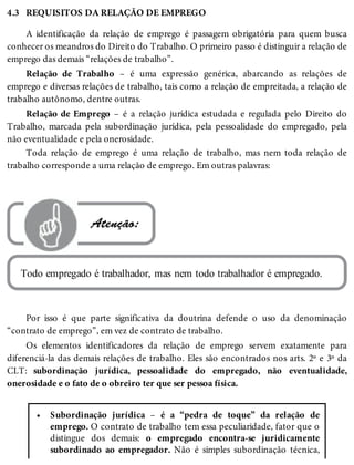 4.3
•
REQUISITOS DA RELAÇÃO DE EMPREGO
A identificação da relação de emprego é passagem obrigatória para quem busca
conhecer os meandros do Direito do Trabalho. O primeiro passo é distinguir a relação de
emprego das demais “relações de trabalho”.
Relação de Trabalho – é uma expressão genérica, abarcando as relações de
emprego e diversas relações de trabalho, tais como a relação de empreitada, a relação de
trabalho autônomo, dentre outras.
Relação de Emprego – é a relação jurídica estudada e regulada pelo Direito do
Trabalho, marcada pela subordinação jurídica, pela pessoalidade do empregado, pela
não eventualidade e pela onerosidade.
Toda relação de emprego é uma relação de trabalho, mas nem toda relação de
trabalho corresponde a uma relação de emprego. Em outras palavras:
 Atenção:
Todo empregado é trabalhador, mas nem todo trabalhador é empregado.
Por isso é que parte significativa da doutrina defende o uso da denominação
“contrato de emprego”, em vez de contrato de trabalho.
Os elementos identificadores da relação de emprego servem exatamente para
diferenciá-la das demais relações de trabalho. Eles são encontrados nos arts. 2º e 3º da
CLT: subordinação jurídica, pessoalidade do empregado, não eventualidade,
onerosidade e o fato de o obreiro ter que ser pessoa física.
Subordinação jurídica – é a “pedra de toque” da relação de
emprego. O contrato de trabalho tem essa peculiaridade, fator que o
distingue dos demais: o empregado encontra-se juridicamente
subordinado ao empregador. Não é simples subordinação técnica,
 