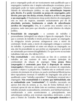•
•
pois o empregado pode até ser tecnicamente mais qualificado que o
empregador; também não é simples subordinação econômica, pois o
empregado pode ter maior patrimônio que o empregador. Estamos
falando de subordinação jurídica, ou seja, subordinação imposta
pelo direito. É o poder investido na pessoa do empregador, pelo
direito, para que este dirija, oriente, fiscalize e, se for o caso, puna
o seu empregado. O fundamento desse poder diretivo do empregador
está no risco do negócio, assumido exclusivamente por ele (A
alteridade, portanto, fundamenta o estado de subordinação
jurídica do empregado). Ora, se o patrão arca sozinho com os
prejuízos, nada mais justo que detenha o poder diretivo da relação
jurídica.
Pessoalidade do empregado – o contrato de trabalho é
personalíssimo (infungível) em relação à figura do empregado. Diz-se
que o contrato de trabalho é intuitu personae quanto ao empregado.
As obrigações intuitu personae extinguem-se com a morte do
contratado. Sendo assim, a morte do empregado extingue o contrato
de trabalho. A pessoalidade só existe em relação ao empregado, ou
seja, não há pessoalidade no que pertine ao empregador, o qual pode
ser substituído por outrem (fungibilidade). É o que ocorre na sucessão
trabalhista (vide arts. 10 e 448 da CLT).
Não eventualidade – está relacionada ao fato de o contrato de
trabalho ser um contrato de trato sucessivo (princípio da
continuidade da relação de emprego). Uma pessoa física
(empregado) é contratada para ficar à disposição de outrem
(empregador). Diferente, por exemplo, do contrato de empreitada,
quando o objeto é a própria obra. Também não se confunde com o
contrato de prestação de serviços, no qual o profissional liberal pactua
labor tipicamente eventual. O trabalho do empregado não pode ser
qualificado como “trabalho esporádico”. Trabalhador eventual não é
empregado. Não eventualidade é o mesmo que habitualidade, não
se confundindo com “continuidade”. O trabalho executado em
apenas dois dias da semana, p. ex., mas de forma habitual, não é
eventual, apesar de não ser diário (não ser contínuo, ininterrupto). O
trabalho prestado ocasionalmente, entretanto, sem habitual repetição,
condicionado a certo acontecimento e, principalmente, sem
subordinação jurídica, será eventual, esporádico, irrelevante, a priori,
para o Direito do Trabalho. No caso de empregado doméstico é
 