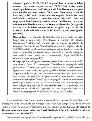 •
•
diferente, pois a LC 150/2015 fixa quantidade mínima de labor
semanal para o seu enquadramento: TRÊS DIAS. Assim sendo,
aquele que labora em residência, por até dois dias na semana, para
uma família ou uma pessoa física, sem desenvolver atividade
lucrativa, NÃO será considerado empregado doméstico, mas
trabalhador autônomo, conhecido como “diarista”. Para ser
empregado doméstico é necessário que o trabalho ocorra em, no
mínimo, três dias da semana, contínuos ou alternados (a exigência
de três dias de labor na semana só se aplica a partir do dia
02.06.2015, data da publicação da LC 150/2015, não retroagindo,
portanto).
Onerosidade – o contrato de trabalho não é um pacto gratuito.
Empregado e empregador têm deveres a cumprir. O trabalho
filantrópico, “voluntário”, gratuito, não se encaixa na relação de
emprego. Em relação ao “trabalhador voluntário”, regido pela Lei
9.608/1998, o fato de ele receber auxílios para alimentação e transporte
não afeta o caráter gratuito de sua prestação de serviços (a percepção
dos auxílios não caracteriza a onerosidade; logo, trabalhador
voluntário não é empregado).
O empregado é, obrigatoriamente, pessoa física – o art. 3º da CLT
conceitua a figura do empregado: “Considera-se empregado toda
pessoa física...”. Assim, não pode haver contrato de trabalho quando
figura como contratado uma pessoa jurídica. Poderá ser um contrato
de prestação de serviços, um contrato de empreitada etc., mas nunca
um contrato de trabalho. A “pejotização” é uma fraude comum,
quando o empregador “exige” que o empregado constitua uma pessoa
jurídica para efetuar a sua contratação, na tentativa de mascarar uma
típica relação empregatícia. O princípio da primazia da realidade, nos
termos do art. 9º da CLT, garante, no caso, a possibilidade de o
vínculo de emprego ser reconhecido na Justiça do Trabalho.
A exclusividade não é um elemento essencial do contrato de trabalho, pois o
empregado pode ter mais de um emprego, desde que haja compatibilidade de horários
(muito comum no caso de professores e profissionais de saúde). No caso do menor de
18 anos, entretanto, as jornadas, para fins de limitação à duração do trabalho, devem
ser somadas – art. 414 da CLT.
O fato de o empregador assumir os riscos do negócio (alteridade) é apontado, por
 
