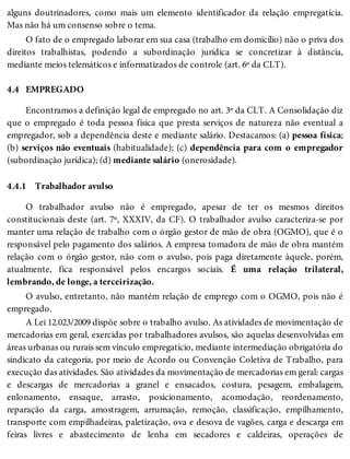 4.4
4.4.1
alguns doutrinadores, como mais um elemento identificador da relação empregatícia.
Mas não há um consenso sobre o tema.
O fato de o empregado laborar em sua casa (trabalho em domicílio) não o priva dos
direitos trabalhistas, podendo a subordinação jurídica se concretizar à distância,
mediante meios telemáticos e informatizados de controle (art. 6º da CLT).
EMPREGADO
Encontramos a definição legal de empregado no art. 3º da CLT. A Consolidação diz
que o empregado é toda pessoa física que presta serviços de natureza não eventual a
empregador, sob a dependência deste e mediante salário. Destacamos: (a) pessoa física;
(b) serviços não eventuais (habitualidade); (c) dependência para com o empregador
(subordinação jurídica); (d) mediante salário (onerosidade).
Trabalhador avulso
O trabalhador avulso não é empregado, apesar de ter os mesmos direitos
constitucionais deste (art. 7º, XXXIV, da CF). O trabalhador avulso caracteriza-se por
manter uma relação de trabalho com o órgão gestor de mão de obra (OGMO), que é o
responsável pelo pagamento dos salários. A empresa tomadora de mão de obra mantém
relação com o órgão gestor, não com o avulso, pois paga diretamente àquele, porém,
atualmente, fica responsável pelos encargos sociais. É uma relação trilateral,
lembrando, de longe, a terceirização.
O avulso, entretanto, não mantém relação de emprego com o OGMO, pois não é
empregado.
A Lei 12.023/2009 dispõe sobre o trabalho avulso. As atividades de movimentação de
mercadorias em geral, exercidas por trabalhadores avulsos, são aquelas desenvolvidas em
áreas urbanas ou rurais sem vínculo empregatício, mediante intermediação obrigatória do
sindicato da categoria, por meio de Acordo ou Convenção Coletiva de Trabalho, para
execução das atividades. São atividades da movimentação de mercadorias em geral: cargas
e descargas de mercadorias a granel e ensacados, costura, pesagem, embalagem,
enlonamento, ensaque, arrasto, posicionamento, acomodação, reordenamento,
reparação da carga, amostragem, arrumação, remoção, classificação, empilhamento,
transporte com empilhadeiras, paletização, ova e desova de vagões, carga e descarga em
feiras livres e abastecimento de lenha em secadores e caldeiras, operações de
 