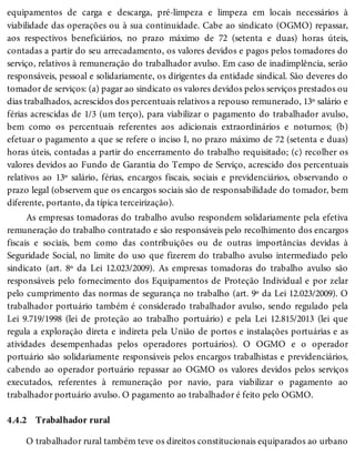 4.4.2
equipamentos de carga e descarga, pré-limpeza e limpeza em locais necessários à
viabilidade das operações ou à sua continuidade. Cabe ao sindicato (OGMO) repassar,
aos respectivos beneficiários, no prazo máximo de 72 (setenta e duas) horas úteis,
contadas a partir do seu arrecadamento, os valores devidos e pagos pelos tomadores do
serviço, relativos à remuneração do trabalhador avulso. Em caso de inadimplência, serão
responsáveis, pessoal e solidariamente, os dirigentes da entidade sindical. São deveres do
tomador de serviços: (a) pagar ao sindicato os valores devidos pelos serviços prestados ou
dias trabalhados, acrescidos dos percentuais relativos a repouso remunerado, 13º salário e
férias acrescidas de 1/3 (um terço), para viabilizar o pagamento do trabalhador avulso,
bem como os percentuais referentes aos adicionais extraordinários e noturnos; (b)
efetuar o pagamento a que se refere o inciso I, no prazo máximo de 72 (setenta e duas)
horas úteis, contadas a partir do encerramento do trabalho requisitado; (c) recolher os
valores devidos ao Fundo de Garantia do Tempo de Serviço, acrescido dos percentuais
relativos ao 13º salário, férias, encargos fiscais, sociais e previdenciários, observando o
prazo legal (observem que os encargos sociais são de responsabilidade do tomador, bem
diferente, portanto, da típica terceirização).
As empresas tomadoras do trabalho avulso respondem solidariamente pela efetiva
remuneração do trabalho contratado e são responsáveis pelo recolhimento dos encargos
fiscais e sociais, bem como das contribuições ou de outras importâncias devidas à
Seguridade Social, no limite do uso que fizerem do trabalho avulso intermediado pelo
sindicato (art. 8º da Lei 12.023/2009). As empresas tomadoras do trabalho avulso são
responsáveis pelo fornecimento dos Equipamentos de Proteção Individual e por zelar
pelo cumprimento das normas de segurança no trabalho (art. 9º da Lei 12.023/2009). O
trabalhador portuário também é considerado trabalhador avulso, sendo regulado pela
Lei 9.719/1998 (lei de proteção ao trabalho portuário) e pela Lei 12.815/2013 (lei que
regula a exploração direta e indireta pela União de portos e instalações portuárias e as
atividades desempenhadas pelos operadores portuários). O OGMO e o operador
portuário são solidariamente responsáveis pelos encargos trabalhistas e previdenciários,
cabendo ao operador portuário repassar ao OGMO os valores devidos pelos serviços
executados, referentes à remuneração por navio, para viabilizar o pagamento ao
trabalhador portuário avulso. O pagamento ao trabalhador é feito pelo OGMO.
Trabalhador rural
O trabalhador rural também teve os direitos constitucionais equiparados ao urbano
 