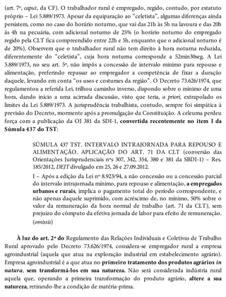 (art. 7º, caput, da CF). O trabalhador rural é empregado, regido, contudo, por estatuto
próprio – Lei 5.889/1973. Apesar da equiparação ao “celetista”, algumas diferenças ainda
persistem, como no caso do horário noturno, que vai das 21h às 5h na lavoura e das 20h
às 4h na pecuária, com adicional noturno de 25% (o horário noturno do empregado
regido pela CLT fica compreendido entre 22h e 5h, enquanto que o adicional noturno é
de 20%). Observem que o trabalhador rural não tem direito à hora noturna reduzida,
diferentemente do “celetista”, cuja hora noturna corresponde a 52min30seg. A Lei
5.889/1973, no seu art. 5º, não impôs a concessão de intervalo mínimo para repouso e
alimentação, preferindo repassar ao empregador a competência de fixar a duração
daquele, levando em conta “os usos e costumes da região”. O Decreto 73.626/1974, que
regulamentou a referida Lei, trilhou caminho inverso, dispondo sobre o mínimo de uma
hora, dando início a uma acirrada discussão, visto que teria, a priori, extrapolado os
limites da Lei 5.889/1973. A jurisprudência trabalhista, contudo, sempre foi simpática à
previsão do Decreto, mormente após a promulgação da Constituição. A celeuma perdeu
força com a publicação da OJ 381 da SDI-1, convertida recentemente no item I da
Súmula 437 do TST:
SÚMULA 437 TST. INTERVALO INTRAJORNADA PARA REPOUSO E
ALIMENTAÇÃO. APLICAÇÃO DO ART. 71 DA CLT (conversão das
Orientações Jurisprudenciais nºs 307, 342, 354, 380 e 381 da SBDI-1) – Res.
185/2012, DEJT divulgado em 25, 26 e 27.09.2012.
I – Após a edição da Lei nº 8.923/94, a não concessão ou a concessão parcial
do intervalo intrajornada mínimo, para repouso e alimentação, a empregados
urbanos e rurais, implica o pagamento total do período correspondente, e
não apenas daquele suprimido, com acréscimo de, no mínimo, 50% sobre o
valor da remuneração da hora normal de trabalho (art. 71 da CLT), sem
prejuízo do cômputo da efetiva jornada de labor para efeito de remuneração.
(omissis)
À luz do art. 2º do Regulamento das Relações Individuais e Coletivas de Trabalho
Rural aprovado pelo Decreto 73.626/1974, considera-se empregador rural a empresa
agroindustrial (aquela que atua na exploração industrial em estabelecimento agrário).
Empresa agroindustrial é a que atua no primeiro tratamento dos produtos agrários in
natura, sem transformá-los em sua natureza. Não será considerada indústria rural
aquela que, operando a primeira transformação do produto agrário, altere a sua
natureza, retirando-lhe a condição de matéria-prima.
 