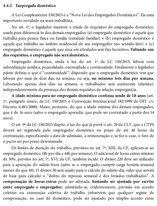 4.4.3 Empregado doméstico
A Lei Complementar 150/2015 é a “Nova Lei dos Empregados Domésticos”. Eis uma
importante novidade na seara trabalhista.
No art. 1º, o legislador manteve a tríade de requisitos do empregado doméstico,
usada para diferenciá-lo dos demais empregados: (a) empregado doméstico é aquele que
trabalha para pessoa física ou família (entidade familiar) + (b) empregado doméstico é
aquele que trabalha no âmbito residencial do seu empregador (no sentido lato) + (c)
empregado doméstico é aquele que atua em atividades sem fins lucrativos. Faltando um
dos requisitos, o empregado não será doméstico.
Empregado doméstico, ainda à luz do art. 1º da LC 150/2015, labora com
subordinação jurídica, pessoalidade, onerosidade e continuidade. Finalmente o legislador
pátrio definiu o que é “continuidade”, dispondo que o empregado doméstico tem que
laborar por mais de dois dias na semana, ou seja, no mínimo três dias por semana.
Laborando apenas dois dias na semana, o trabalhador será autônomo (diarista),
independentemente da presença dos demais requisitos da relação empregatícia.
A idade mínima para ser empregado doméstico continua sendo de 18 anos (art.
1º, parágrafo único, da LC 150/2015 e Convenção Internacional 182/1999 da OIT c/c
Decreto 6.481/2008). Maior, portanto, do que a idade mínima dos demais empregados,
que é de 16 anos (salvo o empregado aprendiz, que pode ser contratado a partir dos 14
anos).
O art. 9º da LC 150/2015 dispõe, à luz do que já prevê o art. 29 da CLT, que a CTPS
deverá ser registrada pelo empregador doméstico no prazo de até 48 horas da
contratação, especificando a data de admissão, a remuneração e, se for o caso, o fato de
o pacto ser por prazo determinado.
Os limites de duração do trabalho, previstos no art. 7º, XIII, da CF, aplicam-se ao
empregado doméstico (8h por dia e 44h por semana). O adicional de horas extras mínimo
de 50%, previsto no art. 7º, XVI, da CF, também incide. O divisor 220 deve ser utilizado
para a apuração do salário-hora (salvo se o empregado cumprir carga horária semanal
menor do que 44). O divisor 30 será usado para o cálculo do salário-dia, valor que servirá
de base para calcular o “dobro do repouso semanal e dos feriados trabalhados”. A
compensação de horas extras pode ser adotada, bastando ser ajustada por escrito
entre empregado e empregador, admitindo-se, evidentemente, previsão em acordo
coletivo ou convenção coletiva de trabalho (observem que qualquer regime de
compensação, no caso de doméstico, pode ser ajustado por simples acordo entre
 