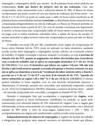 empregado e empregador, desde que escrito). As 40 primeiras horas extras poderão ser
compensadas, desde que dentro do próprio mês de sua realização. Caso não
compensadas, serão remuneradas com o adicional mínimo de 50%. O Banco de Horas
(compensação que pode ocorrer até um ano depois da realização das horas extras – art.
59, §§ 2º e 3º, da CLT) só pode ser usado para o saldo de horas extras excedentes às 40
primeiras horas extraordinárias mensais (conclusão: as 40 primeiras horas extras devem ser
compensadas obrigatoriamente no mês da realização; no Banco de Horas só poderão ser
lançadas as horas extras a partir da 41ª). No caso de rescisão contratual, não importando
o motivo, as horas extras não compensadas (saldo de horas extras a compensar) deverão
ser pagas com as verbas rescisórias, calculadas sobre o salário da época da rescisão. O
mesmo raciocínio se aplica às horas extras não compensadas no prazo previsto no Banco
de Horas.
O trabalho em escala 12h por 36h, considerado como regime de compensação de
horas extras (Súmula 444 do TST), pode ser adotado no liame doméstico, mediante
acordo escrito entre empregado e empregador, acordo coletivo ou convenção coletiva
de trabalho. O regime contempla o repouso semanal e os feriados, ou seja, a previsão da
Súmula 444 do TST, quanto ao pagamento em dobro dos feriados que coincidirem
com a escala de trabalho, não se aplica ao empregado doméstico (§ 1º do art. 10 da
LC 150/2015). Tem mais. O doméstico que labora em regime 12h por 36h não tem
direito a adicional noturno quando a jornada ultrapassar o horário noturno, ou seja,
não se aplica ao doméstico a teoria da “irradiação do labor noturno sobre o diurno”,
prevista no § 5º do art. 73 da CLT e no item II da Súmula 60 do TST, “quando ele
estiver submetido ao regime 12h x 36h” (§ 1º do art. 10 da LC 150/2015). O obreiro
poderá trabalhar 12 horas seguidas, com ou sem intervalo intrajornada (repouso e
alimentação). O intervalo, quando não concedido, será indenizado (expressão contida
no art. 10 da Lei Complementar 150/2015, afastando a natureza de horas extras – salarial
– do intervalo intrajornada não concedido, consagrada na Súmula 437 do TST).
Quando o empregado tiver que acompanhar o empregador em viagens, serão
consideradas apenas as horas efetivamente trabalhadas no período, as quais serão
remuneradas com adicional mínimo de 25% (adicional de viagem). Caso a viagem gere
sobrejornada, as horas extras poderão ser compensadas ou remuneradas com o adicional
mínimo de 50% sobre o valor da hora-viagem (salário-hora + 25% + 50%). O
acompanhamento em viagens está condicionado a prévio acordo entre as partes.
Independentemente do número de empregados, o registro do horário de trabalho
é obrigatório, por qualquer meio manual, mecânico ou eletrônico, desde que idôneo.
 