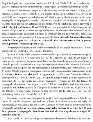 Inaplicável, portanto, a previsão contida no § 2º do art. 74 da CLT, que condiciona o
controle formal de ponto ao mínimo de 11 empregados por estabelecimento patronal.
O intervalo intrajornada (repouso e alimentação) será de, no mínimo, 1 hora e, no
máximo, 2 horas, sendo facultado o seu registro (pode ser prenotado nos cartões de
ponto). O intervalo pode ser reduzido em até 30 minutos, mediante acordo escrito entre
empregado e empregador, acordo coletivo de trabalho ou convenção coletiva de
trabalho (não precisa de autorização do Ministério do Trabalho, como preveem o
art. 71 da CLT e a Súmula 437 do TST). O intervalo para refeição e descanso pode ser
aumentado para até 4h, caso o empregado durma no local de trabalho, admitindo-se, no
caso, a fragmentação (desmembramento) do intervalo em até dois períodos, desde que
cada um deles tenha no mínimo 1 hora de duração. Se o intervalo for aumentado para
mais de 1 hora por dia, terá que ser registrado diariamente nos cartões de ponto,
sendo, portanto, vedada sua prenotação.
O empregado doméstico tem direito ao intervalo interjornadas mínimo de 11 horas,
previsto no art. 66 da CLT (art. 15 da LC 150/2015).
Quanto às férias, duas alterações merecem destaque, sendo recentemente exigidas
na prova objetiva do VIII Concurso de Juiz do Trabalho do TRT da 21ª Região. A
primeira diz respeito ao fracionamento das férias. No caso do empregado doméstico, a
cisão do período de férias fica a cargo do empregador (faculdade do patrão), devendo
pelo menos um dos períodos não ser inferior a 14 dias corridos, nos termos do art. 17, §
2º, da LC 150/2015 (para o empregado comum, pelo menos um dos períodos não pode
ser inferior a 10 dias corridos, sendo a fragmentação das férias uma “excepcionalidade”,
como prevê o § 1º do art. 134 da CLT). A segunda atinge o prazo para requerimento da
conversão de 1/3 das férias em abono pecuniário (“venda” de 1/3 das férias). O
empregado doméstico, caso deseje “vender” 1/3 de suas férias, terá que requerer a
conversão até 30 dias antes do final do período aquisitivo, à luz do art. 17, §§ 3º e 4º, da
LC 150/2015 (o empregado comum poderá requerer até 15 dias antes do final do
período aquisitivo – § 1º do art. 143 da CLT).
O horário noturno do empregado doméstico está compreendido entre 22h de um
dia e 5h do dia seguinte, aplicando-se a hora ficta (hora noturna reduzida de
52min30seg), com adicional mínimo de 20% (trabalho noturno com os mesmos efeitos do
empregado celetista, salvo, como alhures analisado, no caso de regime de 12h por
36h, quando o empregado doméstico não terá direito a qualquer vantagem do
trabalho noturno).
O art. 16 da LC 150/2015 diz que o empregado doméstico tem direito ao descanso
 