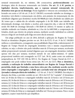 semanal remunerado de, no mínimo, 24h consecutivas, preferencialmente aos
domingos, além de descanso remunerado em feriados. No art. 2º, § 8º, porém, o
legislador decreta, implicitamente, que o repouso semanal remunerado do
doméstico tem que ser no domingo. Nosso legislador é virtuoso em contradições. Bom,
levando em conta o § 8º do art. 2º da LC 150/2015, ocorrendo trabalho no domingo, o
doméstico terá direito à remuneração em dobro, sem prejuízo da remuneração do dia
trabalhado (digamos que doméstico receba R$ 900,00 por mês; dividindo seu salário por
30, temos que o salário-dia do referido empregado é de R$ 30,00; caso trabalhe em
determinado domingo, terá direito a receber, pelo respectivo dia, o valor de R$ 90,00,
sendo R$ 30,00 do domingo laborado e R$ 60,00 do dobro). O mesmo se aplica ao
trabalho realizado em feriados, admitindo-se, à luz da Lei 605/1949, a compensação de
feriados, desde que dentro da própria semana, mediante acordo individual ou coletivo
(trocar a folga de um feriado pela folga em outro dia da semana).
Em artigo publicado no ano de 2014, defendi a aplicação do Regime de Tempo
Parcial ao doméstico (Regime previsto no art. 58-A da CLT). O art. 3º da LC 150/2015
ratificou o entendimento, consagrando essa possibilidade (fiquei feliz, evidentemente). O
Regime de Tempo Parcial do empregado doméstico tem o mesmo enquadramento
celetista, ou seja, o obreiro não pode trabalhar mais de 25 horas por semana, recebendo
salário proporcional à jornada normal (digamos que um empregado doméstico trabalhe
apenas três dias por semana; receberá metade de um salário-mínimo). O salário
proporcional também está consagrado na CLT (art. 58-A), assim como em uniforme
jurisprudência do TST (OJ 358 da SDI-1). No Regime de Tempo Parcial da CLT, o
empregado não pode realizar horas extras (art. 59, § 4º, da CLT). Para o doméstico,
contudo, a realização de trabalho extraordinário em Regime de Tempo Parcial é
permitida, desde que limitada a uma hora extra por dia, mediante acordo escrito
entre empregado e empregador, e desde que a jornada total não ultrapasse 6 horas
(jornada é a duração diária do trabalho) – § 2º do art. 3º da LC 150/2015. Em relação à
duração das férias, a previsão contida no art. 130-A da CLT foi “copiada”. O doméstico
terá: (a) 18 dias de férias se o empregado trabalhar mais de 22 horas e até 25 horas por
semana; (b) 16 dias de férias se o empregado trabalhar mais de 20 horas e até 22 horas por
semana; (c) 14 dias de férias se o empregado trabalhar mais de 15 horas e até 20 horas por
semana; (d) 12 dias de férias se o empregado trabalhar mais de 10 horas e até 15 horas por
semana; (e) 10 dias de férias se o empregado trabalhar mais de 5 horas e até 10 horas por
semana; (f) 8 dias de férias se o empregado trabalhar até 5 horas por semana. Para o nosso
legislador, copiar é mais fácil do que simplificar.
 