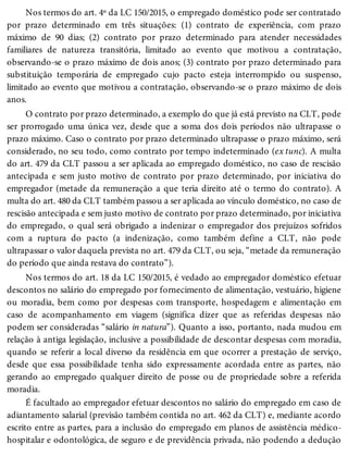 Nos termos do art. 4º da LC 150/2015, o empregado doméstico pode ser contratado
por prazo determinado em três situações: (1) contrato de experiência, com prazo
máximo de 90 dias; (2) contrato por prazo determinado para atender necessidades
familiares de natureza transitória, limitado ao evento que motivou a contratação,
observando-se o prazo máximo de dois anos; (3) contrato por prazo determinado para
substituição temporária de empregado cujo pacto esteja interrompido ou suspenso,
limitado ao evento que motivou a contratação, observando-se o prazo máximo de dois
anos.
O contrato por prazo determinado, a exemplo do que já está previsto na CLT, pode
ser prorrogado uma única vez, desde que a soma dos dois períodos não ultrapasse o
prazo máximo. Caso o contrato por prazo determinado ultrapasse o prazo máximo, será
considerado, no seu todo, como contrato por tempo indeterminado (ex tunc). A multa
do art. 479 da CLT passou a ser aplicada ao empregado doméstico, no caso de rescisão
antecipada e sem justo motivo de contrato por prazo determinado, por iniciativa do
empregador (metade da remuneração a que teria direito até o termo do contrato). A
multa do art. 480 da CLT também passou a ser aplicada ao vínculo doméstico, no caso de
rescisão antecipada e sem justo motivo de contrato por prazo determinado, por iniciativa
do empregado, o qual será obrigado a indenizar o empregador dos prejuízos sofridos
com a ruptura do pacto (a indenização, como também define a CLT, não pode
ultrapassar o valor daquela prevista no art. 479 da CLT, ou seja, “metade da remuneração
do período que ainda restava do contrato”).
Nos termos do art. 18 da LC 150/2015, é vedado ao empregador doméstico efetuar
descontos no salário do empregado por fornecimento de alimentação, vestuário, higiene
ou moradia, bem como por despesas com transporte, hospedagem e alimentação em
caso de acompanhamento em viagem (significa dizer que as referidas despesas não
podem ser consideradas “salário in natura”). Quanto a isso, portanto, nada mudou em
relação à antiga legislação, inclusive a possibilidade de descontar despesas com moradia,
quando se referir a local diverso da residência em que ocorrer a prestação de serviço,
desde que essa possibilidade tenha sido expressamente acordada entre as partes, não
gerando ao empregado qualquer direito de posse ou de propriedade sobre a referida
moradia.
É facultado ao empregador efetuar descontos no salário do empregado em caso de
adiantamento salarial (previsão também contida no art. 462 da CLT) e, mediante acordo
escrito entre as partes, para a inclusão do empregado em planos de assistência médico-
hospitalar e odontológica, de seguro e de previdência privada, não podendo a dedução
 