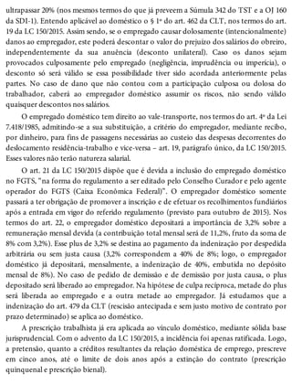 ultrapassar 20% (nos mesmos termos do que já preveem a Súmula 342 do TST e a OJ 160
da SDI-1). Entendo aplicável ao doméstico o § 1º do art. 462 da CLT, nos termos do art.
19 da LC 150/2015. Assim sendo, se o empregado causar dolosamente (intencionalmente)
danos ao empregador, este poderá descontar o valor do prejuízo dos salários do obreiro,
independentemente da sua anuência (desconto unilateral). Caso os danos sejam
provocados culposamente pelo empregado (negligência, imprudência ou imperícia), o
desconto só será válido se essa possibilidade tiver sido acordada anteriormente pelas
partes. No caso de dano que não contou com a participação culposa ou dolosa do
trabalhador, caberá ao empregador doméstico assumir os riscos, não sendo válido
quaisquer descontos nos salários.
O empregado doméstico tem direito ao vale-transporte, nos termos do art. 4º da Lei
7.418/1985, admitindo-se a sua substituição, a critério do empregador, mediante recibo,
por dinheiro, para fins de passagens necessárias ao custeio das despesas decorrentes do
deslocamento residência-trabalho e vice-versa – art. 19, parágrafo único, da LC 150/2015.
Esses valores não terão natureza salarial.
O art. 21 da LC 150/2015 dispõe que é devida a inclusão do empregado doméstico
no FGTS, “na forma do regulamento a ser editado pelo Conselho Curador e pelo agente
operador do FGTS (Caixa Econômica Federal)”. O empregador doméstico somente
passará a ter obrigação de promover a inscrição e de efetuar os recolhimentos fundiários
após a entrada em vigor do referido regulamento (previsto para outubro de 2015). Nos
termos do art. 22, o empregador doméstico depositará a importância de 3,2% sobre a
remuneração mensal devida (a contribuição total mensal será de 11,2%, fruto da soma de
8% com 3,2%). Esse plus de 3,2% se destina ao pagamento da indenização por despedida
arbitrária ou sem justa causa (3,2% correspondem a 40% de 8%; logo, o empregador
doméstico já depositará, mensalmente, a indenização de 40%, embutida no depósito
mensal de 8%). No caso de pedido de demissão e de demissão por justa causa, o plus
depositado será liberado ao empregador. Na hipótese de culpa recíproca, metade do plus
será liberada ao empregado e a outra metade ao empregador. Já estudamos que a
indenização do art. 479 da CLT (rescisão antecipada e sem justo motivo de contrato por
prazo determinado) se aplica ao doméstico.
A prescrição trabalhista já era aplicada ao vínculo doméstico, mediante sólida base
jurisprudencial. Com o advento da LC 150/2015, a incidência foi apenas ratificada. Logo,
a pretensão, quanto a créditos resultantes da relação doméstica de emprego, prescreve
em cinco anos, até o limite de dois anos após a extinção do contrato (prescrição
quinquenal e prescrição bienal).
 