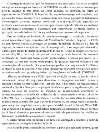 O empregado doméstico que for dispensado sem justa causa fará jus ao benefício
do seguro-desemprego, na forma da Lei 7.998/1990, no valor de um salário-mínimo, por
período máximo de três meses, de forma contínua ou alternada, na forma do
regulamento do CODEFAT. O benefício do seguro-desemprego será cancelado, sem
prejuízo das demais sanções cíveis e penais cabíveis, pela recusa, por parte do trabalhador
desempregado, de outro emprego condizente com sua qualificação registrada ou
declarada e com sua remuneração anterior; por comprovação de falsidade na prestação
das informações necessárias à habilitação; por comprovação de fraude visando à
percepção indevida do benefício do seguro-desemprego; por morte do segurado.
Para se habilitar ao benefício do seguro-desemprego, o trabalhador doméstico
deverá apresentar ao órgão competente do Ministério do Trabalho e Emprego: I – CTPS,
na qual deverão constar a anotação do contrato de trabalho doméstico e a data de
dispensa, de modo a comprovar o vínculo empregatício, como empregado doméstico,
durante pelo menos 15 meses nos últimos 24 meses; II – termo de rescisão do contrato
de trabalho; III – declaração de que não está em gozo de benefício de prestação
continuada da Previdência Social, exceto auxílio-acidente e pensão por morte; IV –
declaração de que não possui renda própria de qualquer natureza suficiente à sua
manutenção e de sua família. O seguro-desemprego deverá ser requerido de 7 a 90 dias,
contados da data de dispensa. Novo seguro-desemprego só poderá ser requerido após o
cumprimento de novo período aquisitivo, cuja duração será definida pelo CODEFAT.
Além do recolhimento do FGTS, que será de 11,2% ao mês, calculado sobre a
remuneração mensal do empregado doméstico, o empregador doméstico passará a
recolher o Seguro Contra Acidente do Trabalho (SAT), nos termos da regulamentação
do Simples. Significa dizer que o empregado doméstico, a partir da regulamentação, terá
direito, no caso de acidente do trabalho, ao auxílio-doença acidentário, e,
consequentemente, à estabilidade acidentária de 12 meses, prevista no art. 118 da Lei
8.213/1991. Para o empregado doméstico, o auxílio-doença acidentário (e também o
auxílio-doença comum) será pago a partir do primeiro dia da licença médica, tornando,
por conseguinte, inaplicável, à categoria, a parte inicial do item II da Súmula 378 do TST,
que condiciona a aquisição da estabilidade acidentária ao afastamento médico por mais
de 15 dias. O doméstico, portanto, adquire a estabilidade por acidente do trabalho em
face da ocorrência deste, sem condição temporal.
O salário-família também passará a ser devido ao empregado doméstico, a partir da
regulamentação do Simples (outubro de 2015).
Não havendo prazo estipulado no contrato, a parte que, sem justo motivo, quiser
 