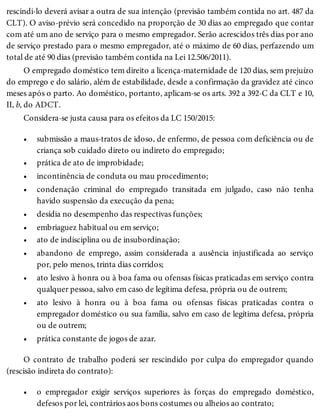 •
•
•
•
•
•
•
•
•
•
•
•
rescindi-lo deverá avisar a outra de sua intenção (previsão também contida no art. 487 da
CLT). O aviso-prévio será concedido na proporção de 30 dias ao empregado que contar
com até um ano de serviço para o mesmo empregador. Serão acrescidos três dias por ano
de serviço prestado para o mesmo empregador, até o máximo de 60 dias, perfazendo um
total de até 90 dias (previsão também contida na Lei 12.506/2011).
O empregado doméstico tem direito a licença-maternidade de 120 dias, sem prejuízo
do emprego e do salário, além de estabilidade, desde a confirmação da gravidez até cinco
meses após o parto. Ao doméstico, portanto, aplicam-se os arts. 392 a 392-C da CLT e 10,
II, b, do ADCT.
Considera-se justa causa para os efeitos da LC 150/2015:
submissão a maus-tratos de idoso, de enfermo, de pessoa com deficiência ou de
criança sob cuidado direto ou indireto do empregado;
prática de ato de improbidade;
incontinência de conduta ou mau procedimento;
condenação criminal do empregado transitada em julgado, caso não tenha
havido suspensão da execução da pena;
desídia no desempenho das respectivas funções;
embriaguez habitual ou em serviço;
ato de indisciplina ou de insubordinação;
abandono de emprego, assim considerada a ausência injustificada ao serviço
por, pelo menos, trinta dias corridos;
ato lesivo à honra ou à boa fama ou ofensas físicas praticadas em serviço contra
qualquer pessoa, salvo em caso de legítima defesa, própria ou de outrem;
ato lesivo à honra ou à boa fama ou ofensas físicas praticadas contra o
empregador doméstico ou sua família, salvo em caso de legítima defesa, própria
ou de outrem;
prática constante de jogos de azar.
O contrato de trabalho poderá ser rescindido por culpa do empregador quando
(rescisão indireta do contrato):
o empregador exigir serviços superiores às forças do empregado doméstico,
defesos por lei, contrários aos bons costumes ou alheios ao contrato;
 