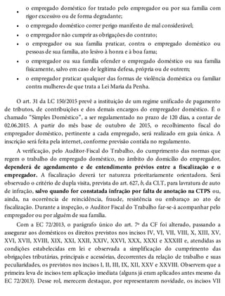•
•
•
•
•
•
o empregado doméstico for tratado pelo empregador ou por sua família com
rigor excessivo ou de forma degradante;
o empregado doméstico correr perigo manifesto de mal considerável;
o empregador não cumprir as obrigações do contrato;
o empregador ou sua família praticar, contra o empregado doméstico ou
pessoas de sua família, ato lesivo à honra e à boa fama;
o empregador ou sua família ofender o empregado doméstico ou sua família
fisicamente, salvo em caso de legítima defesa, própria ou de outrem;
o empregador praticar qualquer das formas de violência doméstica ou familiar
contra mulheres de que trata a Lei Maria da Penha.
O art. 31 da LC 150/2015 prevê a instituição de um regime unificado de pagamento
de tributos, de contribuições e dos demais encargos do empregador doméstico. É o
chamado “Simples Doméstico”, a ser regulamentado no prazo de 120 dias, a contar de
02.06.2015. A partir do mês base de outubro de 2015, o recolhimento fiscal do
empregador doméstico, pertinente a cada empregado, será realizado em guia única. A
inscrição será feita pela internet, conforme previsão contida no regulamento.
A verificação, pelo Auditor-Fiscal do Trabalho, do cumprimento das normas que
regem o trabalho do empregado doméstico, no âmbito do domicílio do empregador,
dependerá de agendamento e de entendimento prévios entre a fiscalização e o
empregador. A fiscalização deverá ter natureza prioritariamente orientadora. Será
observado o critério de dupla visita, prevista do art. 627, b, da CLT, para lavratura de auto
de infração, salvo quando for constatada infração por falta de anotação na CTPS ou,
ainda, na ocorrência de reincidência, fraude, resistência ou embaraço ao ato de
fiscalização. Durante a inspeção, o Auditor Fiscal do Trabalho far-se-á acompanhar pelo
empregador ou por alguém de sua família.
Com a EC 72/2013, o parágrafo único do art. 7º da CF foi alterado, passando a
assegurar aos domésticos os direitos previstos nos incisos IV, VI, VII, VIII, X, XIII, XV,
XVI, XVII, XVIII, XIX, XXI, XXII, XXIV, XXVI, XXX, XXXI e XXXIII e, atendidas as
condições estabelecidas em lei e observada a simplificação do cumprimento das
obrigações tributárias, principais e acessórias, decorrentes da relação de trabalho e suas
peculiaridades, os previstos nos incisos I, II, III, IX, XII, XXV e XXVIII. Observem que a
primeira leva de incisos tem aplicação imediata (alguns já eram aplicados antes mesmo da
EC 72/2013). Desse rol, merecem destaque, por representarem novidade, os incisos VII
 