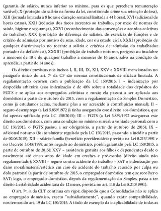 (garantia de salário, nunca inferior ao mínimo, para os que percebem remuneração
variável), X (proteção do salário na forma da lei, constituindo crime sua retenção dolosa),
XIII (jornada limitada a 8 horas e duração semanal limitada a 44 horas), XVI (adicional de
horas extras), XXII (redução dos riscos inerentes ao trabalho, por meio de normas de
saúde, higiene e segurança), XXVI (reconhecimento das convenções e acordos coletivos
de trabalho), XXX (proibição de diferença de salários, de exercício de funções e de
critério de admissão por motivo de sexo, idade, cor ou estado civil), XXXI (proibição de
qualquer discriminação no tocante a salário e critérios de admissão do trabalhador
portador de deficiência), XXXIII (proibição de trabalho noturno, perigoso ou insalubre
a menores de 18 e de qualquer trabalho a menores de 16 anos, salvo na condição de
aprendiz, a partir de 14 anos).
Os direitos previstos nos incisos I, II, III, IX, XII, XXV e XXVIII mencionados no
parágrafo único do art. 7º da CF são normas constitucionais de eficácia limitada. A
regulamentação ocorreu com a publicação da LC 150/2015: I – indenização por
despedida arbitrária (essa indenização é de 40% sobre a totalidade dos depósitos do
FGTS e se aplica aos empregados celetistas e rurais; ela passou a ser aplicada aos
domésticos a partir de outubro de 2015, com a regulamentação do Simples Doméstico,
como já estudamos acima, mediante plus a ser acrescido à contribuição mensal); II –
seguro-desemprego (a Lei 5.859/1972 já tinha assegurado esse direito aos domésticos, que
foi apenas ratificado pela LC 150/2015); III – FGTS (a Lei 5.859/1972 assegurava esse
direito aos domésticos, com uma condição no mínimo surreal: a vontade patronal; com a
LC 150/2015, o FGTS passou a ser obrigatório, a partir de outubro de 2015); IX –
adicional noturno (foi totalmente regulado pela LC 150/2015, passando a incidir a partir
de 02.06.2015); XII – salário-família (benefício previdenciário previsto na Lei 8.213/1991 e
no Decreto 3.048/1999, antes negado ao doméstico, porém garantido pela LC 150/2015, a
partir de outubro de 2015); XXV – assistência gratuita aos filhos e dependentes desde o
nascimento até cinco anos de idade em creches e pré-escolas (direito ainda não
regulamentado); XXVIII – seguro contra acidente do trabalho – SAT e indenização por
dano moral/material/estético em caso de acidente do trabalho causado por culpa ou
dolo patronal (a partir de outubro de 2015, o empregador doméstico tem que recolher o
SAT; logo, o empregado doméstico, depois da regulamentação do Simples, passa a ter
direito à estabilidade acidentária de 12 meses, prevista no art. 118 da Lei 8.213/1991).
O art. 7º, a, da CLT continua em vigor, dispondo que a Consolidação não se aplica
ao empregado doméstico, exceto “subsidiariamente”, quando existir compatibilidade,
nos termos do art. 19 da LC 150/2015. A título de exemplo da inaplicabilidade de todas as
 