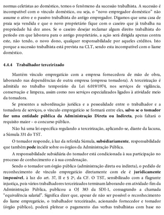 4.4.4
normas celetistas ao doméstico, temos o fenômeno da sucessão trabalhista. A sucessão é
incompatível com o vínculo doméstico, ou seja, o “novo empregador doméstico” não
assume o ativo e o passivo trabalhista do antigo empregador. Digamos que uma casa de
praia seja vendida e que o novo proprietário fique com o caseiro que já trabalha na
propriedade há dez anos. Se o caseiro desejar reclamar algum direito trabalhista do
período em que laborava para o antigo proprietário, a ação será dirigida apenas contra
este, não tendo, o novo dono, qualquer responsabilidade por aqueles créditos. Isto
porque a sucessão trabalhista está prevista na CLT, sendo esta incompatível com o liame
doméstico.
Trabalhador terceirizado
Mantém vínculo empregatício com a empresa fornecedora de mão de obra,
laborando nas dependências de outra empresa (empresa tomadora). A terceirização é
admitida no trabalho temporário da Lei 6.019/1974, nos serviços de vigilância,
conservação e limpeza, assim como nos serviços especializados ligados à atividade meio
da tomadora.
Se presentes a subordinação jurídica e a pessoalidade entre o trabalhador e a
tomadora de serviços, o vínculo empregatício se formará entre eles, salvo se o tomador
for uma entidade pública da Administração Direta ou Indireta, pois faltará o
requisito maior – o concurso público.
Não há uma lei específica regulando a terceirização, aplicando-se, diante da lacuna,
a Súmula 331 do TST.
O tomador responde, à luz da referida Súmula, subsidiariamente, responsabilidade
que também pode incidir sobre os órgãos da Administração Pública.
A responsabilidade subsidiária do tomador está condicionada à sua participação no
processo de conhecimento e à sua condenação.
Sendo o tomador um órgão público (administração direta ou indireta), o pedido de
reconhecimento de vínculo empregatício diretamente com ele é juridicamente
impossível, à luz do art. 37, II e § 2º, da CF. O TST, sensibilizado com a flagrante
injustiça, pois vários trabalhadores terceirizados terminam laborando em atividade-fim da
Administração Pública, publicou a OJ 383 da SDI-1, consagrando a chamada
“equivalência salarial”. Significa dizer que, apesar de não ser possível o reconhecimento
do liame empregatício, o trabalhador terceirizado, acionando fornecedor e tomador
(órgão público), poderá pleitear o pagamento das verbas trabalhistas com base no
 