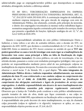 salário/subsídio pago ao empregado/servidor público que desempenhava as mesmas
atividades, abrangendo, inclusive, a diferença salarial.
OJ 383 SDI-1. TERCEIRIZAÇÃO. EMPREGADOS DA EMPRESA
PRESTADORA DE SERVIÇOS E DA TOMADORA. ISONOMIA. ART. 12,
“A”, DA LEI Nº 6.019, DE 03.01.1974. A contratação irregular de trabalhador,
mediante empresa interposta, não gera vínculo de emprego com ente da
Administração Pública, não afastando, contudo, pelo princípio da isonomia,
o direito dos empregados terceirizados às mesmas verbas trabalhistas legais e
normativas asseguradas àqueles contratados pelo tomador dos serviços, desde
que presente a igualdade de funções. Aplicação analógica do art. 12, “a”, da
Lei nº 6.019, de 03.01.1974.
Quanto à responsabilidade subsidiária do ente público (Administração Direta e
Indireta), o tema voltou a ser alvo de acirrados debates, ante a decisão do STF, no
julgamento da ADC 16/DF, que declarou a constitucionalidade do § 1º do art. 71 da Lei
8.666/1993. Entre os ministros do STF, houve consenso no sentido de que o TST não
poderá generalizar os casos e terá de investigar com mais rigor se a inadimplência do
fornecedor tem como causa principal a falha ou falta de fiscalização do órgão
público contratante (tomador). Os entes públicos, em sede de terceirização, à luz da
referida decisão, passaram a contar com verdadeira prerrogativa (privilégio), visto que só
poderão ser responsabilizados mediante prova cabal de sua participação culposa na
inadimplência da empresa interposta. Na seara dos concursos públicos, o candidato deve
observar o novel inciso V da Súmula 331, o qual dispõe: “Os entes integrantes da
Administração Pública direta e indireta respondem subsidiariamente, nas mesmas
condições do item IV, caso evidenciada a sua conduta culposa no cumprimento das
obrigações da Lei nº 8.666, de 21.06.1993, especialmente na fiscalização do
cumprimento das obrigações contratuais e legais da prestadora de serviço como
empregadora. A aludida responsabilidade não decorre de mero inadimplemento das
obrigações trabalhistas assumidas pela empresa regularmente contratada”.
Observem que a Justiça do Trabalho pode condenar o ente público subsidiariamente,
quando tomador de mão de obra, desde que fique constatada a sua culpa no
cumprimento da Lei 8.666/1993, especialmente na fiscalização sobre a empresa interposta.
A responsabilidade não pode decorrer do mero inadimplemento, ou seja, da chamada
culpa presumida (culpas in vigilando e in eligendo), tampouco se aplica, ao caso, a
responsabilidade objetiva prevista no art. 37, § 6º, da CF.
 