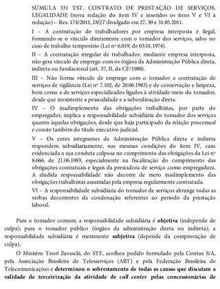 SÚMULA 331 TST. CONTRATO DE PRESTAÇÃO DE SERVIÇOS.
LEGALIDADE (nova redação do item IV e inseridos os itens V e VI à
redação) – Res. 174/2011, DEJT divulgado em 27, 30 e 31.05.2011.
I – A contratação de trabalhadores por empresa interposta é ilegal,
formando-se o vínculo diretamente com o tomador dos serviços, salvo no
caso de trabalho temporário (Lei nº 6.019, de 03.01.1974).
II – A contratação irregular de trabalhador, mediante empresa interposta,
não gera vínculo de emprego com os órgãos da Administração Pública direta,
indireta ou fundacional (art. 37, II, da CF/1988).
III – Não forma vínculo de emprego com o tomador a contratação de
serviços de vigilância (Lei nº 7.102, de 20.06.1983) e de conservação e limpeza,
bem como a de serviços especializados ligados à atividade-meio do tomador,
desde que inexistente a pessoalidade e a subordinação direta.
IV – O inadimplemento das obrigações trabalhistas, por parte do
empregador, implica a responsabilidade subsidiária do tomador dos serviços
quanto àquelas obrigações, desde que haja participado da relação processual
e conste também do título executivo judicial.
V – Os entes integrantes da Administração Pública direta e indireta
respondem subsidiariamente, nas mesmas condições do item IV, caso
evidenciada a sua conduta culposa no cumprimento das obrigações da Lei nº
8.666, de 21.06.1993, especialmente na fiscalização do cumprimento das
obrigações contratuais e legais da prestadora de serviço como empregadora.
A aludida responsabilidade não decorre de mero inadimplemento das
obrigações trabalhistas assumidas pela empresa regularmente contratada.
VI – A responsabilidade subsidiária do tomador de serviços abrange todas as
verbas decorrentes da condenação referentes ao período da prestação
laboral.
Para o tomador comum, a responsabilidade subsidiária é objetiva (independe de
culpa); para o tomador público (órgãos da administração direta ou indireta), a
responsabilidade subsidiária é meramente subjetiva (depende da comprovação de
culpa).
O Ministro Teori Zavascki, do STF, acolheu pedido formulado pela Contax S/A,
pela Associação Brasileira de Telesserviços (ABT) e pela Federação Brasileira de
Telecomunicações e determinou o sobrestamento de todas as causas que discutam a
validade de terceirização da atividade de call center pelas concessionárias de
 