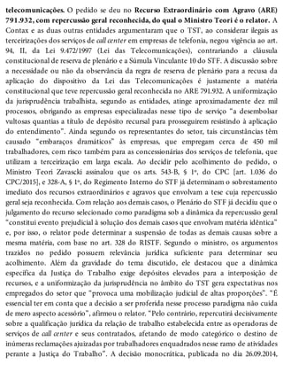 telecomunicações. O pedido se deu no Recurso Extraordinário com Agravo (ARE)
791.932, com repercussão geral reconhecida, do qual o Ministro Teori é o relator. A
Contax e as duas outras entidades argumentaram que o TST, ao considerar ilegais as
terceirizações dos serviços de call center em empresas de telefonia, negou vigência ao art.
94, II, da Lei 9.472/1997 (Lei das Telecomunicações), contrariando a cláusula
constitucional de reserva de plenário e a Súmula Vinculante 10 do STF. A discussão sobre
a necessidade ou não da observância da regra de reserva de plenário para a recusa da
aplicação do dispositivo da Lei das Telecomunicações é justamente a matéria
constitucional que teve repercussão geral reconhecida no ARE 791.932. A uniformização
da jurisprudência trabalhista, segundo as entidades, atinge aproximadamente dez mil
processos, obrigando as empresas especializadas nesse tipo de serviço “a desembolsar
vultosas quantias a título de depósito recursal para prosseguirem resistindo à aplicação
do entendimento”. Ainda segundo os representantes do setor, tais circunstâncias têm
causado “embaraços dramáticos” às empresas, que empregam cerca de 450 mil
trabalhadores, com risco também para as concessionárias dos serviços de telefonia, que
utilizam a terceirização em larga escala. Ao decidir pelo acolhimento do pedido, o
Ministro Teori Zavascki assinalou que os arts. 543-B, § 1º, do CPC [art. 1.036 do
CPC/2015], e 328-A, § 1º, do Regimento Interno do STF já determinam o sobrestamento
imediato dos recursos extraordinários e agravos que envolvam a tese cuja repercussão
geral seja reconhecida. Com relação aos demais casos, o Plenário do STF já decidiu que o
julgamento do recurso selecionado como paradigma sob a dinâmica da repercussão geral
“constitui evento prejudicial à solução dos demais casos que envolvam matéria idêntica”
e, por isso, o relator pode determinar a suspensão de todas as demais causas sobre a
mesma matéria, com base no art. 328 do RISTF. Segundo o ministro, os argumentos
trazidos no pedido possuem relevância jurídica suficiente para determinar seu
acolhimento. Além da gravidade do tema discutido, ele destacou que a dinâmica
específica da Justiça do Trabalho exige depósitos elevados para a interposição de
recursos, e a uniformização da jurisprudência no âmbito do TST gera expectativas nos
empregados do setor que “provoca uma mobilização judicial de altas proporções”. “É
essencial ter em conta que a decisão a ser proferida nesse processo paradigma não cuida
de mero aspecto acessório”, afirmou o relator. “Pelo contrário, repercutirá decisivamente
sobre a qualificação jurídica da relação de trabalho estabelecida entre as operadoras de
serviços de call center e seus contratados, afetando de modo categórico o destino de
inúmeras reclamações ajuizadas por trabalhadores enquadrados nesse ramo de atividades
perante a Justiça do Trabalho”. A decisão monocrática, publicada no dia 26.09.2014,
 