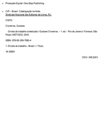 ■
■
Produção Digital: One Stop Publishing
CIP – Brasil. Catalogação na fonte.
Sindicato Nacional dos Editores de Livros, RJ.
C527d
Cisneiros, Gustavo
Direito do trabalho sintetizado / Gustavo Cisneiros. - 1. ed. - Rio de Janeiro: Forense; São
Paulo: MÉTODO, 2016
ISBN: 978-85-309-7060-4
1. Direito do trabalho - Brasil. I. Título.
16-30991
CDU: 349.2(81)
 