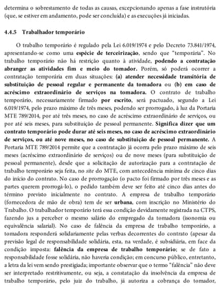 4.4.5
determina o sobrestamento de todas as causas, excepcionando apenas a fase instrutória
(que, se estiver em andamento, pode ser concluída) e as execuções já iniciadas.
Trabalhador temporário
O trabalho temporário é regulado pela Lei 6.019/1974 e pelo Decreto 73.841/1974,
apresentando-se como uma espécie de terceirização, sendo que “temporária”. No
trabalho temporário não há restrição quanto à atividade, podendo a contratação
abranger as atividades fim e meio do tomador. Porém, só poderá ocorrer a
contratação temporária em duas situações: (a) atender necessidade transitória de
substituição de pessoal regular e permanente da tomadora ou (b) em caso de
acréscimo extraordinário de serviços na tomadora. O contrato de trabalho
temporário, necessariamente firmado por escrito, será pactuado, segundo a Lei
6.019/1974, pelo prazo máximo de três meses, podendo ser prorrogado, à luz da Portaria
MTE 789/2014, por até três meses, no caso de acréscimo extraordinário de serviços, ou
por até seis meses, para substituição de pessoal permanente. Significa dizer que um
contrato temporário pode durar até seis meses, no caso de acréscimo extraordinário
de serviços, ou até nove meses, no caso de substituição de pessoal permanente. A
Portaria MTE 789/2014 permite que a contratação já ocorra pelo prazo máximo de seis
meses (acréscimo extraordinário de serviços) ou de nove meses (para substituição de
pessoal permanente), desde que a solicitação de autorização para a contratação de
trabalho temporário seja feita, no site do MTE, com antecedência mínima de cinco dias
do início do contrato. No caso de prorrogação (o pacto foi firmado por três meses e as
partes querem prorrogá-lo), o pedido também deve ser feito até cinco dias antes do
término previsto inicialmente no contrato. A empresa de trabalho temporário
(fornecedora de mão de obra) tem de ser urbana, com inscrição no Ministério do
Trabalho. O trabalhador temporário terá essa condição devidamente registrada na CTPS,
fazendo jus a perceber o mesmo salário do empregado da tomadora (isonomia ou
equivalência salarial). No caso de falência da empresa de trabalho temporário, a
tomadora responderá solidariamente pelas verbas decorrentes do contrato (apesar da
previsão legal de responsabilidade solidária, esta, na verdade, é subsidiária, em face da
condição imposta: falência da empresa de trabalho temporário; se de fato a
responsabilidade fosse solidária, não haveria condição; em concurso público, entretanto,
a letra da lei vem sendo prestigiada; importante observar que o termo “falência” não deve
ser interpretado restritivamente, ou seja, a constatação da insolvência da empresa de
trabalho temporário, pelo juiz do trabalho, já autoriza a cobrança do tomador,
 