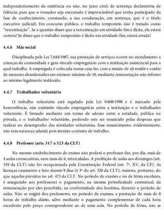 4.4.6
4.4.7
4.4.8
independentemente da existência ou não, no juízo cível, de sentença declaratória de
falência; para que o tomador seja executado é imprescindível que tenha participado da
fase de conhecimento, constando, a sua condenação, em sentença, que é o título
executivo judicial). Em concurso público, o trabalho temporário não é tratado como
“terceirização”. Se a questão disser que a terceirização em atividade-fim é ilícita, ela estará
correta! Se disser que o trabalho temporário é ilícito em atividade-fim, estará errada!
Mãe social
Disciplinada pela Lei 7.644/1987, sua prestação de serviços ocorre no atendimento a
crianças da comunidade e gera vínculo empregatício com a instituição assistencial para a
qual trabalha. A empregada é colocada numa casa-lar, com a missão de ali residir e cuidar
de menores abandonados em número máximo de 10, mediante remuneração não inferior
ao mínimo legalmente instituído.
Trabalhador voluntário
O trabalho voluntário está regulado pela Lei 9.608/1998 e é marcado pela
benevolência, não existindo vínculo empregatício entre a instituição e o trabalhador
voluntário. É firmado mediante um termo de adesão entre a entidade, pública ou
privada, e o trabalhador voluntário, podendo este ser ressarcido pelas despesas que
realizar no desempenho das atividades voluntárias. Esse ressarcimento, evidentemente,
não tem natureza salarial, pois inexiste contrato de trabalho.
Professor (arts. 317 a 323 da CLT)
No mesmo estabelecimento de ensino não poderá o professor dar, por dia, mais de
4 aulas consecutivas, nem mais de 6, intercaladas. A proibição de aulas aos domingos (art.
319 da CLT) não foi recepcionada pela Constituição Federal (art. 7º, XV, da CF). As
licenças-casamento e luto duram 9 dias (§ 3º do art. 320 da CLT), maiores, portanto, do
que aquelas previstas no art. 473 da CLT. No período de exames e no de férias escolares,
é assegurado aos professores o pagamento, na mesma periodicidade contratual, da
remuneração por eles percebida, na conformidade dos horários, durante o período de
aulas. Não se exigirá dos professores, no período de exames, a prestação de mais de 8
horas de trabalho diário, salvo mediante o pagamento complementar de cada hora
excedente pelo preço correspondente ao de uma aula. No período de férias, não se
 
