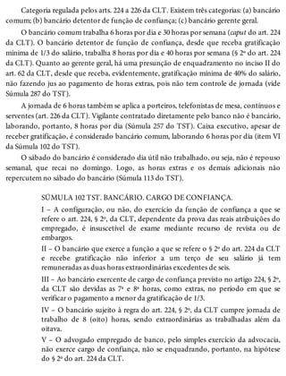 Categoria regulada pelos arts. 224 a 226 da CLT. Existem três categorias: (a) bancário
comum; (b) bancário detentor de função de confiança; (c) bancário gerente geral.
O bancário comum trabalha 6 horas por dia e 30 horas por semana (caput do art. 224
da CLT). O bancário detentor de função de confiança, desde que receba gratificação
mínima de 1/3 do salário, trabalha 8 horas por dia e 40 horas por semana (§ 2º do art. 224
da CLT). Quanto ao gerente geral, há uma presunção de enquadramento no inciso II do
art. 62 da CLT, desde que receba, evidentemente, gratificação mínima de 40% do salário,
não fazendo jus ao pagamento de horas extras, pois não tem controle de jornada (vide
Súmula 287 do TST).
A jornada de 6 horas também se aplica a porteiros, telefonistas de mesa, contínuos e
serventes (art. 226 da CLT). Vigilante contratado diretamente pelo banco não é bancário,
laborando, portanto, 8 horas por dia (Súmula 257 do TST). Caixa executivo, apesar de
receber gratificação, é considerado bancário comum, laborando 6 horas por dia (item VI
da Súmula 102 do TST).
O sábado do bancário é considerado dia útil não trabalhado, ou seja, não é repouso
semanal, que recai no domingo. Logo, as horas extras e os demais adicionais não
repercutem no sábado do bancário (Súmula 113 do TST).
SÚMULA 102 TST. BANCÁRIO. CARGO DE CONFIANÇA.
I – A configuração, ou não, do exercício da função de confiança a que se
refere o art. 224, § 2º, da CLT, dependente da prova das reais atribuições do
empregado, é insuscetível de exame mediante recurso de revista ou de
embargos.
II – O bancário que exerce a função a que se refere o § 2º do art. 224 da CLT
e recebe gratificação não inferior a um terço de seu salário já tem
remuneradas as duas horas extraordinárias excedentes de seis.
III – Ao bancário exercente de cargo de confiança previsto no artigo 224, § 2º,
da CLT são devidas as 7ª e 8ª horas, como extras, no período em que se
verificar o pagamento a menor da gratificação de 1/3.
IV – O bancário sujeito à regra do art. 224, § 2º, da CLT cumpre jornada de
trabalho de 8 (oito) horas, sendo extraordinárias as trabalhadas além da
oitava.
V – O advogado empregado de banco, pelo simples exercício da advocacia,
não exerce cargo de confiança, não se enquadrando, portanto, na hipótese
do § 2º do art. 224 da CLT.
 