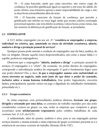 4.5
4.5.1
VI – O caixa bancário, ainda que caixa executivo, não exerce cargo de
confiança. Se perceber gratificação igual ou superior a um terço do salário do
posto efetivo, essa remunera apenas a maior responsabilidade do cargo e não
as duas horas extraordinárias além da sexta.
VII – O bancário exercente de função de confiança, que percebe a
gratificação não inferior ao terço legal, ainda que norma coletiva contemple
percentual superior, não tem direito às sétima e oitava horas como extras, mas
tão somente às diferenças de gratificação de função, se postuladas.
EMPREGADOR
A CLT define empregador em seu art. 2º: “considera-se empregador a empresa,
individual ou coletiva, que, assumindo os riscos da atividade econômica, admite,
assalaria e dirige a prestação pessoal de serviços”.
Qualquer pessoa pode assumir a condição de empregador, seja ela física, jurídica, de
fato ou irregular. Mesmo aqueles entes despersonificados, tais como a massa falida e o
espólio, podem ser empregadores.
Observem que o empregador “admite, assalaria e dirige” a prestação pessoal de
serviços. O empregador é o “chefe”. Ele comanda. Ao poder diretivo do empregador,
corresponde a subordinação jurídica do empregado. E qual o fundamento lógico para
esse poder diretivo? Ora, o risco. Já que o empregador assume com exclusividade os
riscos inerentes ao negócio, nada mais justo do que deter o poder de comando,
inclusive sobre a massa humana trabalhadora. Esse poder, logicamente, encontra
limites, principalmente quando estiver em jogo a dignidade do trabalhador (intimidade,
privacidade etc.).
Grupo econômico
Se várias empresas, com personalidades jurídicas distintas, formam um grupo,
dirigido e orientado por uma delas, os contratos de trabalho mantidos por elas serão
considerados comuns ao grupo, ou seja, todas as empresas que compõem o grupo
econômico serão solidariamente responsáveis pelos créditos trabalhistas de cada
contrato (art. 2º, § 2º, da CLT).
A solidariedade, além de passiva, também é ativa, pois se um empregado prestar
serviços durante a mesma jornada a várias empresas do grupo econômico presumir-se-á a
existência de um único contrato de trabalho (Súmula 129 do TST).
 