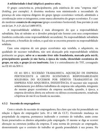 4.5.2
A solidariedade é dual (dúplice): passiva e ativa.
O grupo caracteriza-se, principalmente, pela existência de uma “empresa mãe”
(holding, por exemplo). A doutrina moderna vem minimizando a necessidade da
presença de uma empresa dirigente do grupo (grupo econômico vertical), admitindo a
coordenação entre os integrantes, como marca alternativa do grupo econômico. É o caso
do moderno consórcio de empresas (grupo econômico horizontal). Essa previsão já está
em lei (art. 3º, § 2º, da Lei 5.889/1973).
A responsabilidade solidária é mais abrangente do que a responsabilidade
subsidiária. Esta só subsiste se o devedor principal não honrar com seus compromissos
(também conhecida como responsabilidade secundária). Na responsabilidade subsidiária
há, portanto, o benefício de ordem, o qual não se encontra presente na responsabilidade
solidária.
Caso uma empresa de um grupo econômico seja vendida, o adquirente, na
qualidade de sucessor trabalhista, não será alcançado pela responsabilidade solidária
pertinente ao grupo, salvo se a sucessão tiver sido fraudulenta, marcada pela má-fé,
principalmente quando já não havia, à época da venda, idoneidade econômica do
grupo, ou seja, o grupo já era insolvente. Este é o entendimento do TST, consagrado
na OJ 411 da SDI-1:
OJ 411 SDI-1. SUCESSÃO TRABALHISTA. AQUISIÇÃO DE EMPRESA
PERTENCENTE A GRUPO ECONÔMICO. RESPONSABILIDADE
SOLIDÁRIA DO SUCESSOR POR DÉBITOS TRABALHISTAS DE
EMPRESA NÃO ADQUIRIDA. INEXISTÊNCIA. O sucessor não responde
solidariamente por débitos trabalhistas de empresa não adquirida, integrante
do mesmo grupo econômico da empresa sucedida, quando, à época, a
empresa devedora direta era solvente ou idônea economicamente, ressalvada
a hipótese de má-fé ou fraude na sucessão.
Sucessão de empregadores
Com o estudo da sucessão de empregadores, fica claro que não há pessoalidade em
relação à figura do empregador (arts. 10 e 448 da CLT). Ocorrendo mudança na
propriedade da empresa, permanece inalterado o contrato de trabalho, assim como
ficam preservados os direitos adquiridos pelo empregado. O mesmo se diga se ocorrer
alteração na estrutura jurídica da empresa. É uma norma de proteção ao empregado,
demonstrando que o contrato de trabalho só guarda pessoalidade à sua pessoa. Na
 
