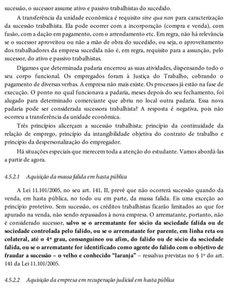 4.5.2.1
4.5.2.2
sucessão, o sucessor assume ativo e passivo trabalhistas do sucedido.
A transferência da unidade econômica é requisito sine qua non para caracterização
da sucessão trabalhista. Ela pode ocorrer com a incorporação (compra e venda), com
fusão, com a dação em pagamento, com o arrendamento etc. Em regra, não há relevância
se o sucessor aproveitou ou não a mão de obra do sucedido, ou seja, o aproveitamento
dos trabalhadores da empresa sucedida não é, em regra, requisito para a assunção, pelo
sucessor, do ativo e passivo trabalhistas.
Digamos que determinada padaria encerrou as suas atividades, dispensando todo o
seu corpo funcional. Os empregados foram à Justiça do Trabalho, cobrando o
pagamento de diversas verbas. A empresa não mais existe. Os processos já estão na fase de
execução. O ponto no qual funcionava a padaria, meses depois do seu fechamento, foi
alugado para determinado comerciante que abriu no local outra padaria. Essa nova
padaria pode ser considerada sucessora trabalhista? A resposta é negativa, pois não
ocorreu a transferência da unidade econômica.
Três princípios alicerçam a sucessão trabalhista: princípio da continuidade da
relação de emprego, princípio da intangibilidade objetiva do contrato de trabalho e
princípio da despersonalização do empregador.
Há situações especiais que merecem toda a atenção do estudante. Vamos abordá-las
a partir de agora.
Aquisição da massa falida em hasta pública
A Lei 11.101/2005, no seu art. 141, II, prevê que não ocorrerá sucessão quando da
venda, em hasta pública, no todo ou em parte, da massa falida. Eis uma exceção ao
princípio protetivo. Sem sucessão, os créditos trabalhistas ficarão limitados ao que for
apurado na venda, não sendo repassados à nova empresa. O arrematante, portanto, não
é considerado sucessor, salvo se o arrematante for sócio da sociedade falida ou de
sociedade controlada pelo falido, ou se o arrematante for parente, em linha reta ou
colateral, até o 4º grau, consanguíneo ou afim, do falido ou de sócio da sociedade
falida, ou se o arrematante for identificado como agente do falido com o objetivo de
fraudar a sucessão – o velho e conhecido “laranja” – ressalvas previstas no § 1º do art.
141 da Lei 11.101/2005.
Aquisição da empresa em recuperação judicial em hasta pública
 