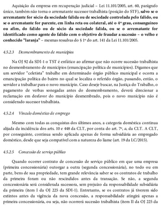 4.5.2.3
4.5.2.4
4.5.2.5
Aquisição da empresa em recuperação judicial – Lei 11.101/2005, art. 60, parágrafo
único, também não torna o arrematante sucessor trabalhista (posição do STF), salvo se o
arrematante for sócio da sociedade falida ou de sociedade controlada pelo falido, ou
se o arrematante for parente, em linha reta ou colateral, até o 4º grau, consanguíneo
ou afim, do falido ou de sócio da sociedade falida, ou se o arrematante for
identificado como agente do falido com o objetivo de fraudar a sucessão – o velho e
conhecido “laranja” – mesmas ressalvas do § 1º do art. 141 da Lei 11.101/2005.
Desmembramento de municípios
Na OJ 92 da SDI-1 o TST é enfático ao afirmar que não ocorre sucessão trabalhista
no desmembramento de municípios (emancipação política de municípios). Digamos que
um servidor “celetista” trabalhe em determinado órgão público municipal e ocorra a
emancipação política do bairro no qual se localiza o referido órgão, passando, então, o
servidor a trabalhar para o novo município. Caso deseje buscar, na Justiça do Trabalho, o
pagamento de verbas sonegadas antes do desmembramento, deverá direcionar a
reclamação em desfavor do município desmembrado, pois o novo município não é
considerado sucessor trabalhista.
Vínculo doméstico de emprego
Mesmo com todas as conquistas dos últimos anos, a categoria doméstica continua
alijada da incidência dos arts. 10 e 448 da CLT, por conta do art. 7º, a, da CLT. A CLT,
por conseguinte, continua sendo aplicada apenas de forma subsidiária ao empregado
doméstico, desde que seja compatível com a natureza do liame (art. 19 da LC/2015).
Concessão de serviço público
Quando ocorrer contrato de concessão de serviço público em que uma empresa
(primeira concessionária) outorgar a outra (segunda concessionária), no todo ou em
parte, bens de sua propriedade, tem grande relevância saber se os contratos de trabalho
da primeira foram ou não rescindidos antes da transação. Se não, a segunda
concessionária será considerada sucessora, sem prejuízo da responsabilidade subsidiária
da primeira (item I da OJ 225 da SDI-1). Entretanto, se os contratos já tiverem sido
extintos antes da vigência da nova concessão, a responsabilidade atingirá apenas a
primeira concessionária, ou seja, não ocorrerá sucessão trabalhista (item II da OJ 225 da
 