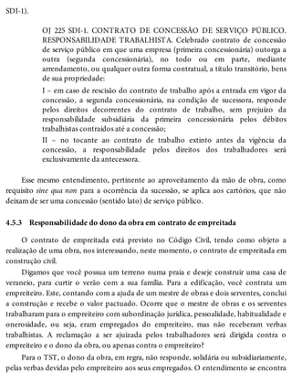 4.5.3
SDI-1).
OJ 225 SDI-1. CONTRATO DE CONCESSÃO DE SERVIÇO PÚBLICO.
RESPONSABILIDADE TRABALHISTA. Celebrado contrato de concessão
de serviço público em que uma empresa (primeira concessionária) outorga a
outra (segunda concessionária), no todo ou em parte, mediante
arrendamento, ou qualquer outra forma contratual, a título transitório, bens
de sua propriedade:
I – em caso de rescisão do contrato de trabalho após a entrada em vigor da
concessão, a segunda concessionária, na condição de sucessora, responde
pelos direitos decorrentes do contrato de trabalho, sem prejuízo da
responsabilidade subsidiária da primeira concessionária pelos débitos
trabalhistas contraídos até a concessão;
II – no tocante ao contrato de trabalho extinto antes da vigência da
concessão, a responsabilidade pelos direitos dos trabalhadores será
exclusivamente da antecessora.
Esse mesmo entendimento, pertinente ao aproveitamento da mão de obra, como
requisito sine qua non para a ocorrência da sucessão, se aplica aos cartórios, que não
deixam de ser uma concessão (sentido lato) de serviço público.
Responsabilidade do dono da obra em contrato de empreitada
O contrato de empreitada está previsto no Código Civil, tendo como objeto a
realização de uma obra, nos interessando, neste momento, o contrato de empreitada em
construção civil.
Digamos que você possua um terreno numa praia e deseje construir uma casa de
veraneio, para curtir o verão com a sua família. Para a edificação, você contrata um
empreiteiro. Este, contando com a ajuda de um mestre de obras e dois serventes, conclui
a construção e recebe o valor pactuado. Ocorre que o mestre de obras e os serventes
trabalharam para o empreiteiro com subordinação jurídica, pessoalidade, habitualidade e
onerosidade, ou seja, eram empregados do empreiteiro, mas não receberam verbas
trabalhistas. A reclamação a ser ajuizada pelos trabalhadores será dirigida contra o
empreiteiro e o dono da obra, ou apenas contra o empreiteiro?
Para o TST, o dono da obra, em regra, não responde, solidária ou subsidiariamente,
pelas verbas devidas pelo empreiteiro aos seus empregados. O entendimento se encontra
 