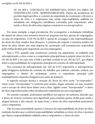 esculpido na OJ 191 da SDI-1.
OJ 191 SDI-1. CONTRATO DE EMPREITADA. DONO DA OBRA DE
CONSTRUÇÃO CIVIL. RESPONSABILIDADE. Diante da inexistência de
previsão legal específica, o contrato de empreitada de construção civil entre o
dono da obra e o empreiteiro não enseja responsabilidade solidária ou
subsidiária nas obrigações trabalhistas contraídas pelo empreiteiro, salvo
sendo o dono da obra uma empresa construtora ou incorporadora.
No nosso exemplo, a regra prevaleceria. Por conseguinte, a reclamação trabalhista
do mestre de obras e dos serventes deverá ser proposta em face apenas do empregador,
ou seja, do empreiteiro. A OJ 191 da SDI-1, apesar de consagrar a não responsabilização
do dono da obra, ressalva duas situações. A primeira diz respeito à natureza jurídica do
dono da obra. Sendo este uma empresa de construção civil (construtora), responderá
pelas verbas devidas pelo empreiteiro aos seus empregados.
Para o TST, quando uma construtora contrata um empreiteiro, na realidade está
subempreitando a obra, como se o empreiteiro principal fosse o próprio dono da obra. A
OJ 191 da SDI-1, no caso, traz à baila a previsão contida no art. 455 da CLT, que dispõe
sobre a responsabilidade do empreiteiro principal em contrato de subempreitada.
Nos contratos de subempreitada (art. 455 da CLT) responderá o subempreiteiro
pelas obrigações derivadas do contrato de trabalho que celebrar, cabendo, todavia, aos
empregados, o direito de reclamação contra o empreiteiro principal pelo
inadimplemento daquelas obrigações por parte do primeiro.
A segunda exceção alcança a atuação do dono da obra como “in-corporador”.
Atuar como “incorporador” é construir para vender, alugar, arrendar, ou seja, construir
com o escopo de obter lucro direto com a obra. Agindo como “incorporador”, o dono
da obra responderá pelas verbas devidas pelo empreiteiro aos seus empregados.
No anterior exemplo, poderíamos modificar um aspecto da narrativa, dizendo que
o dono do terreno contratou um empreiteiro para construir quatro chalés para venda e
aluguel durante a alta estação. Se assim fosse, o dono da obra responderia juntamente
com o empreiteiro.
Não há uma unanimidade quanto à natureza da responsabilidade do dono da obra,
existindo decisões que conferem responsabilidade subsidiária ao dono da obra e decisões
que fixam a responsabilidade solidária entre o empreiteiro e o dono da obra.
 