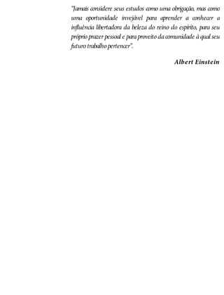 “Jamais considere seus estudos como uma obrigação, mas como
uma oportunidade invejável para aprender a conhecer a
influência libertadora da beleza do reino do espírito, para seu
próprioprazer pessoal e paraproveito dacomunidade àqual seu
futurotrabalhopertencer”.
Albert Einstein
 