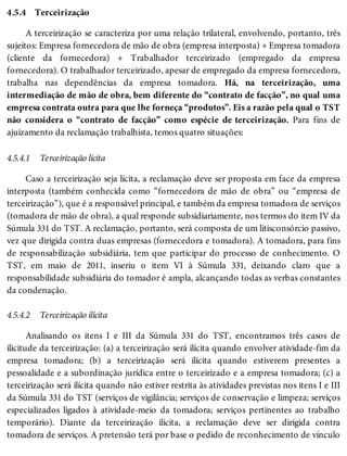4.5.4
4.5.4.1
4.5.4.2
Terceirização
A terceirização se caracteriza por uma relação trilateral, envolvendo, portanto, três
sujeitos: Empresa fornecedora de mão de obra (empresa interposta) + Empresa tomadora
(cliente da fornecedora) + Trabalhador terceirizado (empregado da empresa
fornecedora). O trabalhador terceirizado, apesar de empregado da empresa fornecedora,
trabalha nas dependências da empresa tomadora. Há, na terceirização, uma
intermediação de mão de obra, bem diferente do “contrato de facção”, no qual uma
empresa contrata outra para que lhe forneça “produtos”. Eis a razão pela qual o TST
não considera o “contrato de facção” como espécie de terceirização. Para fins de
ajuizamento da reclamação trabalhista, temos quatro situações:
Terceirização lícita
Caso a terceirização seja lícita, a reclamação deve ser proposta em face da empresa
interposta (também conhecida como “fornecedora de mão de obra” ou “empresa de
terceirização”), que é a responsável principal, e também da empresa tomadora de serviços
(tomadora de mão de obra), a qual responde subsidiariamente, nos termos do item IV da
Súmula 331 do TST. A reclamação, portanto, será composta de um litisconsórcio passivo,
vez que dirigida contra duas empresas (fornecedora e tomadora). A tomadora, para fins
de responsabilização subsidiária, tem que participar do processo de conhecimento. O
TST, em maio de 2011, inseriu o item VI à Súmula 331, deixando claro que a
responsabilidade subsidiária do tomador é ampla, alcançando todas as verbas constantes
da condenação.
Terceirização ilícita
Analisando os itens I e III da Súmula 331 do TST, encontramos três casos de
ilicitude da terceirização: (a) a terceirização será ilícita quando envolver atividade-fim da
empresa tomadora; (b) a terceirização será ilícita quando estiverem presentes a
pessoalidade e a subordinação jurídica entre o terceirizado e a empresa tomadora; (c) a
terceirização será ilícita quando não estiver restrita às atividades previstas nos itens I e III
da Súmula 331 do TST (serviços de vigilância; serviços de conservação e limpeza; serviços
especializados ligados à atividade-meio da tomadora; serviços pertinentes ao trabalho
temporário). Diante da terceirização ilícita, a reclamação deve ser dirigida contra
tomadora de serviços. A pretensão terá por base o pedido de reconhecimento de vínculo
 