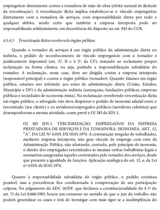 4.5.4.3
empregatício diretamente contra a tomadora de mão de obra (efeito natural da ilicitude
da terceirização). A terceirização ilícita implica estabelecer-se o vínculo empregatício
diretamente com a tomadora de serviços, com responsabilidade direta por todo e
qualquer débito, sendo certo que também a empresa interposta pode ser
responsabilizada solidariamente, em decorrência do disposto no art. 942 do CCB.
Terceirização ilícita envolvendo órgãos públicos
Quando o tomador de serviços é um órgão público da administração direta ou
indireta, o pedido de reconhecimento de vínculo empregatício com o tomador é
juridicamente impossível (art. 37, II e § 2º, da CF), restando ao reclamante propor
reclamação na forma clássica, ou seja, pedindo a responsabilização subsidiária do
tomador. A reclamação, nesse caso, deve ser dirigida contra a empresa interposta
(responsável principal) e contra o órgão público (tomador). Quando falamos em órgão
público, estamos nos referindo aos entes da administração direta (União, Estados,
Município e DF) e da administração indireta (autarquias, fundações públicas, empresas
públicas e sociedades de economia mista). Na reclamação envolvendo terceirização ilícita
em órgão público, o advogado não deve desprezar o pedido de isonomia salarial entre o
terceirizado (seu cliente) e os servidores/empregados públicos (servidores celetistas) que
desempenhavam a mesma atividade, como prevê a OJ 383 da SDI-1.
OJ 383 SDI-1. TERCEIRIZAÇÃO. EMPREGADOS DA EMPRESA
PRESTADORA DE SERVIÇOS E DA TOMADORA. ISONOMIA. ART. 12,
“A”, DA LEI Nº 6.019, DE 03.01.1974. A contratação irregular de trabalhador,
mediante empresa interposta, não gera vínculo de emprego com ente da
Administração Pública, não afastando, contudo, pelo princípio da isonomia,
o direito dos empregados terceirizados às mesmas verbas trabalhistas legais e
normativas asseguradas àqueles contratados pelo tomador dos serviços, desde
que presente a igualdade de funções. Aplicação analógica do art. 12, a, da Lei
nº 6.019, de 03.01.1974.
Quanto à responsabilidade subsidiária do órgão público, o pedido continua
possível, mas a procedência fica condicionada à comprovação de sua participação
culposa. No julgamento da ADC 16/DF, que declarou a constitucionalidade do § 1º do
art. 71 da Lei 8.666/1993, houve um consenso no sentido de que o juiz do trabalho não
poderá generalizar os casos e terá de investigar com mais rigor se a inadimplência do
 